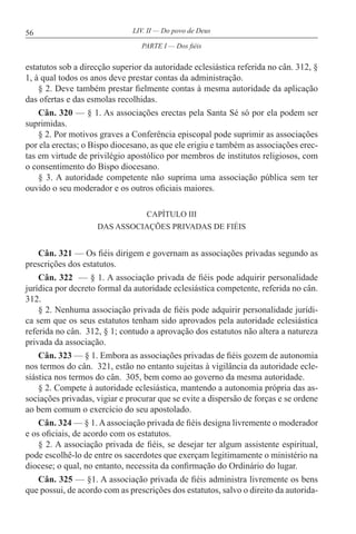 56 LIV. II — Do povo de Deus
estatutos sob a direcção superior da autoridade eclesiástica referida no cân. 312, §
1, à qual todos os anos deve prestar contas da administração.
§ 2. Deve também prestar fielmente contas à mesma autoridade da aplicação
das ofertas e das esmolas recolhidas.
Cân. 320 — § 1. As associações erectas pela Santa Sé só por ela podem ser
suprimidas.
§ 2. Por motivos graves a Conferência episcopal pode suprimir as associações
por ela erectas; o Bispo diocesano, as que ele erigiu e também as associações erec-
tas em virtude de privilégio apostólico por membros de institutos religiosos, com
o consentimento do Bispo diocesano.
§ 3. A autoridade competente não suprima uma associação pública sem ter
ouvido o seu moderador e os outros oficiais maiores.
CAPÍTULO III
DAS ASSOCIAÇÕES PRIVADAS DE FIÉIS
Cân. 321 — Os fiéis dirigem e governam as associações privadas segundo as
prescrições dos estatutos.
Cân. 322 — § 1. A associação privada de fiéis pode adquirir personalidade
jurídica por decreto formal da autoridade eclesiástica competente, referida no cân.
312.
§ 2. Nenhuma associação privada de fiéis pode adquirir personalidade jurídi-
ca sem que os seus estatutos tenham sido aprovados pela autoridade eclesiástica
referida no cân. 312, § 1; contudo a aprovação dos estatutos não altera a natureza
privada da associação.
Cân. 323 — § 1. Embora as associações privadas de fiéis gozem de autonomia
nos termos do cân. 321, estão no entanto sujeitas à vigilância da autoridade ecle-
siástica nos termos do cân. 305, bem como ao governo da mesma autoridade.
§ 2. Compete à autoridade eclesiástica, mantendo a autonomia própria das as-
sociações privadas, vigiar e procurar que se evite a dispersão de forças e se ordene
ao bem comum o exercício do seu apostolado.
Cân. 324 — § 1. A associação privada de fiéis designa livremente o moderador
e os oficiais, de acordo com os estatutos.
§ 2. A associação privada de fiéis, se desejar ter algum assistente espiritual,
pode escolhê-lo de entre os sacerdotes que exerçam legitimamente o ministério na
diocese; o qual, no entanto, necessita da confirmação do Ordinário do lugar.
Cân. 325 — §1. A associação privada de fiéis administra livremente os bens
que possui, de acordo com as prescrições dos estatutos, salvo o direito da autorida-
PARTE I — Dos fiéis
 