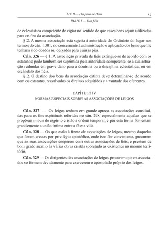 57LIV. II — Do povo de Deus
de eclesiástica competente de vigiar no sentido de que esses bens sejam utilizados
para os fins da associação.
§ 2. A mesma associação está sujeita à autoridade do Ordinário do lugar nos
termos do cân. 1301, no concernente à administração e aplicação dos bens que lhe
tenham sido doados ou deixados para causas pias.
Cân. 326 — § 1. A associação privada de fiéis extingue-se de acordo com os
estatutos; pode também ser suprimida pela autoridade competente, se a sua actua-
ção redundar em grave dano para a doutrina ou a disciplina eclesiástica, ou em
escândalo dos fiéis.
§ 2. O destino dos bens da associação extinta deve determinar-se de acordo
com os estatutos, ressalvados os direitos adquiridos e a vontade dos oferentes.
CAPÍTULO IV
NORMAS ESPECIAIS SOBRE AS ASSOCIAÇÕES DE LEIGOS
Cân. 327 — Os leigos tenham em grande apreço as associações constituí-
das para os fins espirituais referidas no cân. 298, especialmente aquelas que se
propõem imbuir de espírito cristão a ordem temporal, e por esta forma fomentam
grandemente a união íntima entre a fé e a vida.
Cân. 328 — Os que estão à frente de associações de leigos, mesmo daquelas
que foram erectas por privilégio apostólico, onde isso for conveniente, procurem
que as suas associações cooperem com outras associações de fiéis, e prestem de
bom grado auxílio às várias obras cristãs sobretudo às existentes no mesmo terri-
tório.
Cân. 329 — Os dirigentes das associações de leigos procurem que os associa-
dos se formem devidamente para exercerem o apostolado próprio dos leigos.
PARTE I — Dos fiéis
 