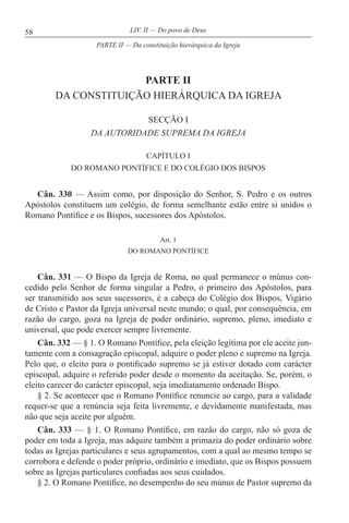 58 LIV. II — Do povo de Deus
PARTE II
DA CONSTITUIÇÃO HIERÁRQUICA DA IGREJA
SECÇÃO I
DA AUTORIDADE SUPREMA DA IGREJA
CAPÍTULO I
DO ROMANO PONTÍFICE E DO COLÉGIO DOS BISPOS
Cân. 330 — Assim como, por disposição do Senhor, S. Pedro e os outros
Apóstolos constituem um colégio, de forma semelhante estão entre si unidos o
Romano Pontífice e os Bispos, sucessores dos Apóstolos.
Art. 1
DO ROMANO PONTÍFICE
Cân. 331 — O Bispo da Igreja de Roma, no qual permanece o múnus con-
cedido pelo Senhor de forma singular a Pedro, o primeiro dos Apóstolos, para
ser transmitido aos seus sucessores, é a cabeça do Colégio dos Bispos, Vigário
de Cristo e Pastor da Igreja universal neste mundo; o qual, por consequência, em
razão do cargo, goza na Igreja de poder ordinário, supremo, pleno, imediato e
universal, que pode exercer sempre livremente.
Cân. 332 — § 1. O Romano Pontífice, pela eleição legítima por ele aceite jun-
tamente com a consagração episcopal, adquire o poder pleno e supremo na Igreja.
Pelo que, o eleito para o pontificado supremo se já estiver dotado com carácter
episcopal, adquire o referido poder desde o momento da aceitação. Se, porém, o
eleito carecer do carácter episcopal, seja imediatamente ordenado Bispo.
§ 2. Se acontecer que o Romano Pontífice renuncie ao cargo, para a validade
requer-se que a renúncia seja feita livremente, e devidamente manifestada, mas
não que seja aceite por alguém.
Cân. 333 — § 1. O Romano Pontífice, em razão do cargo, não só goza de
poder em toda a Igreja, mas adquire também a primazia do poder ordinário sobre
todas as Igrejas particulares e seus agrupamentos, com a qual ao mesmo tempo se
corrobora e defende o poder próprio, ordinário e imediato, que os Bispos possuem
sobre as Igrejas particulares confiadas aos seus cuidados.
§ 2. O Romano Pontífice, no desempenho do seu múnus de Pastor supremo da
PARTE II — Da constituição hierárquica da Igreja
 