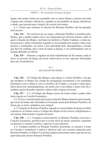 59LIV. II — Do povo de Deus
Igreja, está sempre unido em comunhão com os outros Bispos e mesmo com toda
a Igreja; tem contudo o direito de, segundo as necessidades da Igreja, determinar
o modo, quer pessoal quer colegial, de exercer este múnus.
§ 3. Contra uma sentença ou decreto do Romano Pontífice não há apelação
nem recurso.
Cân. 334 — No exercício do seu cargo, o Romano Pontífice é assistido pelos
Bispos, que o podem ajudar com a sua cooperação por diversas formas, entre as
quais o Sínodo dos Bispos. Auxiliam-no também os Padres Cardeais, e ainda ou-
tras pessoas e várias instituições segundo as necessidades dos tempos; todas estas
pessoas e instituições, em nome e por autoridade dele, desempenham a missão
que lhes foi confiada, para o bem de todas as Igrejas, e em conformidade com as
normas definidas no direito.
Cân. 335 — Durante a vagatura ou total impedimento da Sé romana, nada se
inove no governo da Igreja universal; observem-se as leis especiais formuladas
para tais circunstâncias.
Art. 2
DO COLÉGIO DOS BISPOS
Cân. 336 — O Colégio dos Bispos, cuja cabeça é o Sumo Pontífice e de que
são membros os Bispos em virtude da consagração sacramental e em comunhão
hierárquica com a cabeça e com os membros do Colégio, e no qual o corpo apos-
tólico persevera continuadamente, em união com a sua cabeça e nunca sem ela, é
também sujeito do poder supremo e pleno sobre a Igreja universal.
Cân. 337 — § 1. O Colégio dos Bispos exerce de modo solene o poder sobre
toda a Igreja no Concílio Ecuménico.
§ 2. Exerce o mesmo poder pela acção unida dos Bispos dispersos pelo mundo,
que como tal tenha sido solicitada ou livremente aceite pelo Romano Pontífice, de
forma que se torne verdadeiro acto colegial.
§ 3. Compete ao Romano Pontífice segundo as necessidades da Igreja escolher
e promover as formas como o Colégio dos Bispos há-de exercer colegialmente o
seu múnus relativamente à Igreja universal.
Cân. 338 — § 1. Compete exclusivamente ao Romano Pontífice convocar o
Concílio Ecuménico, presidi-lo por si ou por meio de outros, transferir, suspender
ou dissolver o mesmo Concílio, e aprovar os seus decretos.
§ 2. Compete também ao Romano Pontífice determinar os assuntos a tratar
no Concílio e estabelecer a ordem a observar nele; aos assuntos propostos pelo
Romano Pontífice os Padres Conciliares podem acrescentar outros, que devem ser
aprovados pelo mesmo Romano Pontífice.
PARTE II — Da constituição hierárquica da Igreja
 
