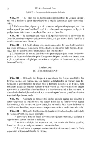 60 LIV. II — Do povo de Deus
Cân. 339 — § 1. Todos e só os Bispos que sejam membros do Colégio Episco-
pal, têm o direito e o dever de participar no Concílio Ecuménico com voto delibe-
rativo.
§ 2. Podem também, alguns, que não possuam a dignidade episcopal, ser cha-
mados a participar no Concílio Ecuménico pela autoridade suprema da Igreja, à
qual pertence determinar o papel que lhes cabe no Concílio.
Cân. 340 — Se acontecer que vague a Sé Apostólica durante a celebração do
Concílio, este interrompe-se pelo próprio direito, até que o novo Sumo Pontífice o
mande continuar ou o dissolva.
Cân. 341 — § 1. Só têm força obrigatória os decretos do Concílio Ecuménico
que sejam aprovados, juntamente com os Padres Conciliares, pelo Romano Pontí-
fice, e por ele confirmados e promulgados por seu mandato.
§ 2. Necessitam da mesma confirmação e promulgação para terem força obri-
gatória os decretos elaborados pelo Colégio dos Bispos, quando este exerce uma
acção propriamente colegial por outra forma estipulada ou livremente aceite pelo
Romano Pontífice.
CAPÍTULO II
DO SÍNODO DOS BISPOS
Cân. 342 — O Sínodo dos Bispos é a assembleia dos Bispos escolhidos das
diversas regiões do mundo, que em tempos estabelecidos se reúnem para fo-
mentarem o estreitamento da união entre o Romano Pontífice e os Bispos, para
prestarem a ajuda ao mesmo Romano Pontífice com os seus conselhos em ordem
a preservar e consolidar a incolumidade e o incremento da fé e dos costumes, a
observância da disciplina eclesiástica, e bem assim ponderar as questões atinentes
à acção da Igreja no mundo.
Cân. 343 — Compete ao Sínodo dos Bispos discutir acerca dos assuntos a
tratar e expressar os seus desejos; não porém dirimi-los ou fazer decretos acerca
dos mesmos, a não ser que, em certos casos, lhe tenha sido dado poder deliberativo
pelo Romano Pontífice, a quem neste caso pertence ratificar as decisões sinodais.
Cân. 344 — O Sínodo dos Bispos está directamente subordinado à autoridade
do Romano Pontífice a quem compete:
1.° convocar o Sínodo, todas as vezes que o julgar oportuno, e designar o
lugar onde se devem realizar as sessões;
2.° ratificar a eleição dos membros que, nos termos do direito peculiar,
devem ser eleitos, e designar e nomear outros membros;
3.° determinar em tempo oportuno os assuntos a tratar, nos termos do direi-
to peculiar, antes da celebração do Sínodo;
PARTE II — Da constituição hierárquica da Igreja
 