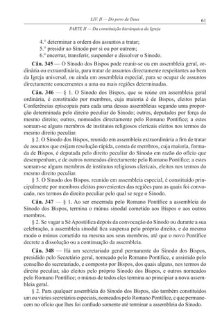 61LIV. II — Do povo de Deus
4.° determinar a ordem dos assuntos a tratar;
5.° presidir ao Sínodo por si ou por outrem;
6.º encerrar, transferir, suspender e dissolver o Sínodo.
Cân. 345 — O Sínodo dos Bispos pode reunir-se ou em assembleia geral, or-
dinária ou extraordinária, para tratar de assuntos directamente respeitantes ao bem
da Igreja universal, ou ainda em assembleia especial, para se ocupar de assuntos
directamente concernentes a uma ou mais regiões determinadas.
Cân. 346 — § 1. O Sínodo dos Bispos, que se reúne em assembleia geral
ordinária, é constituído por membros, cuja maioria é de Bispos, eleitos pelas
Conferências episcopais para cada uma dessas assembleias segundo uma propor-
ção determinada pelo direito peculiar do Sínodo; outros, deputados por força do
mesmo direito; outros, nomeados directamente pelo Romano Pontífice; a estes
somam-se alguns membros de institutos religiosos clericais eleitos nos termos do
mesmo direito peculiar.
§ 2. O Sínodo dos Bispos, reunido em assembleia extraordinária a fim de tratar
de assuntos que exijam resolução rápida, consta de membros, cuja maioria, forma-
da de Bispos, é deputada pelo direito peculiar do Sínodo em razão do ofício que
desempenham, e de outros nomeados directamente pelo Romano Pontífice; a estes
somam-se alguns membros de institutos religiosos clericais, eleitos nos termos do
mesmo direito peculiar.
§ 3. O Sínodo dos Bispos, reunido em assembleia especial, é constituído prin-
cipalmente por membros eleitos provenientes das regiões para as quais foi convo-
cado, nos termos do direito peculiar pelo qual se rege o Sínodo.
Cân. 347 — § 1. Ao ser encerrada pelo Romano Pontífice a assembleia do
Sínodo dos Bispos, termina o múnus sinodal cometido aos Bispos e aos outros
membros.
§ 2. Se vagar a Sé Apostólica depois da convocação do Sínodo ou durante a sua
celebração, a assembleia sinodal fica suspensa pelo próprio direito, e do mesmo
modo o múnus cometido na mesma aos seus membros, até que o novo Pontífice
decrete a dissolução ou a continuação da assembleia.
Cân. 348 — Há um secretariado geral permanente do Sínodo dos Bispos,
presidido pelo Secretário geral, nomeado pelo Romano Pontífice, e assistido pelo
conselho do secretariado, e composto por Bispos, dos quais alguns, nos termos do
direito peculiar, são eleitos pelo próprio Sínodo dos Bispos, e outros nomeados
pelo Romano Pontífice; o múnus de todos eles termina ao principiar a nova assem-
bleia geral.
§ 2. Para qualquer assembleia do Sínodo dos Bispos, são também constituídos
um ou vários secretários especiais, nomeados pelo Romano Pontífice, e que permane-
cem no ofício que lhes foi confiado somente até terminar a assembleia do Sínodo.
PARTE II — Da constituição hierárquica da Igreja
 
