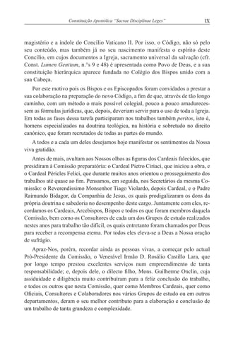 IXConstituição Apostólica “Sacrae Disciplinae Leges”
magistério e a índole do Concílio Vaticano II. Por isso, o Código, não só pelo
seu conteúdo, mas também já no seu nascimento manifesta o espírito deste
Concílio, em cujos documentos a Igreja, sacramento universal da salvação (cfr.
Const. Lumen Gentium, n.°s 9 e 48) é apresentada como Povo de Deus, e a sua
constituição hierárquica aparece fundada no Colégio dos Bispos unido com a
sua Cabeça.
Por este motivo pois os Bispos e os Episcopados foram convidados a prestar a
sua colaboração na preparação do novo Código, a fim de que, através de tão longo
caminho, com um método o mais possível colegial, pouco a pouco amadureces-
sem as fórmulas jurídicas, que, depois, deveriam servir para o uso de toda a Igreja.
Em todas as fases dessa tarefa participaram nos trabalhos também peritos, isto é,
homens especializados na doutrina teológica, na história e sobretudo no direito
canónico, que foram recrutados de todas as partes do mundo.
A todos e a cada um deles desejamos hoje manifestar os sentimentos da Nossa
viva gratidão.
Antes de mais, avultam aos Nossos olhos as figuras dos Cardeais falecidos, que
presidiram à Comissão preparatória: o Cardeal Pietro Ciriaci, que iniciou a obra, e
o Cardeal Péricles Felici, que durante muitos anos orientou o prosseguimento dos
trabalhos até quase ao fim. Pensamos, em seguida, nos Secretários da mesma Co-
missão: o Reverendíssimo Monsenhor Tiago Violardo, depois Cardeal, e o Padre
Raimundo Bidagor, da Companhia de Jesus, os quais prodigalizaram os dons da
própria doutrina e sabedoria no desempenho deste cargo. Juntamente com eles, re-
cordamos os Cardeais, Arcebispos, Bispos e todos os que foram membros daquela
Comissão, bem como os Consultores de cada um dos Grupos de estudo realizados
nestes anos para trabalho tão difícil, os quais entretanto foram chamados por Deus
para receber a recompensa eterna. Por todos eles eleva-se a Deus a Nossa oração
de sufrágio.
Apraz-Nos, porém, recordar ainda as pessoas vivas, a começar pelo actual
Pró-Presidente da Comissão, o Venerável Irmão D. Rosálio Castillo Lara, que
por longo tempo prestou excelentes serviços num empreendimento de tanta
responsabilidade; e, depois dele, o dilecto filho, Mons. Guilherme Onclin, cuja
assiduidade e diligência muito contribuíram para a feliz conclusão do trabalho,
e todos os outros que nesta Comissão, quer como Membros Cardeais, quer como
Oficiais, Consultores e Colaboradores nos vários Grupos de estudo ou em outros
departamentos, deram o seu melhor contributo para a elaboração e conclusão de
um trabalho de tanta grandeza e complexidade.
 