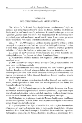 62 LIV. II — Do povo de Deus
CAPÍTULO III
DOS CARDEAIS DA SANTA IGREJA ROMANA
Cân. 349 — Os Cardeais da Santa Igreja Romana constituem um Colégio pe-
culiar, ao qual compete providenciar à eleição do Romano Pontífice nos termos do
direito peculiar; os Cardeais também assistem ao Romano Pontífice quer agindo co-
legialmente, quando forem convocados para tratar em comum dos assuntos de maior
importância, quer individualmente, nos vários ofícios que desempenham, prestando
auxílio ao Romano Pontífice na solicitude quotidiana da Igreja universal.
Cân. 350 — § 1. O Colégio dos Cardeais distribui-se em três ordens: a ordem
episcopal, a que pertencem os Cardeais a quem é atribuído pelo Romano Pontífice
o título duma Igreja suburbicária e bem assim os Patriarcas orientais que forem
incluídos no Colégio dos Cardeais; a ordem presbiteral e a ordem diaconal.
§ 2. A cada um dos Cardeais da ordem presbiteral e da ordem diaconal é atri-
buído pelo Romano Pontífice o seu título ou diaconia em Roma.
§ 3. Os Patriarcas orientais incluídos no Colégio dos Cardeais têm por título a
sua sé patriarcal.
§ 4. O Cardeal Decano tem por título a diocese de Óstia, simultaneamente com
outra Igreja que já tinha por título.
§ 5. Por opção feita em Consistório e aprovada pelo Sumo Pontífice, podem os
Cardeais da ordem presbiteral, salvaguardada a prioridade de ordem e promoção,
transitar para outro título e os Cardeais da ordem diaconal para outra diaconia e, se
tiverem permanecido na Ordem diaconal durante um decénio completo, também
para a ordem presbiteral.
§ 6. O Cardeal que por opção transitar da ordem diaconal para a ordem pres-
biteral, adquire precedência sobre todos os Cardeais presbíteros que depois dele
foram elevados ao Cardinalato.
Cân. 351 — § 1. Os Cardeais a promover são escolhidos livremente pelo Roma-
no Pontífice, pertencentes pelo menos à ordem do presbiterado, e que se distingam
notavelmente pela doutrina, costumes, piedade e prudente resolução dos problemas;
os que ainda não forem Bispos, devem receber a consagração episcopal.
§ 2. Os Cardeais são criados por decreto do Romano Pontífice, que é publicado
perante o Colégio dos Cardeais; feita a publicação ficam obrigados aos deveres e
gozam dos direitos definidos na lei.
§ 3. A pessoa promovida à dignidade cardinalícia, cuja criação o Romano Pon-
tífice anunciar, reservando para si o nome in pectore, não fica entretanto obrigada
a nenhum dever dos Cardeais nem goza de nenhum dos seus direitos; a partir da
publicação do seu nome pelo Romano Pontífice, fica obrigada aos mesmos deve-
PARTE II — Da constituição hierárquica da Igreja
 