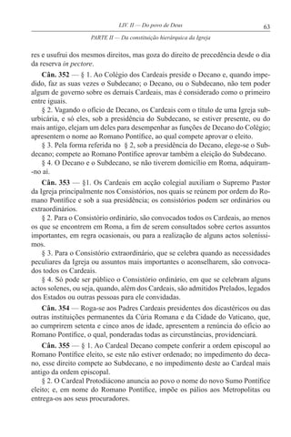 63LIV. II — Do povo de Deus
res e usufrui dos mesmos direitos, mas goza do direito de precedência desde o dia
da reserva in pectore.
Cân. 352 — § 1. Ao Colégio dos Cardeais preside o Decano e, quando impe-
dido, faz as suas vezes o Subdecano; o Decano, ou o Subdecano, não tem poder
algum de governo sobre os demais Cardeais, mas é considerado como o primeiro
entre iguais.
§ 2. Vagando o ofício de Decano, os Cardeais com o título de uma Igreja sub-
urbicária, e só eles, sob a presidência do Subdecano, se estiver presente, ou do
mais antigo, elejam um deles para desempenhar as funções de Decano do Colégio;
apresentem o nome ao Romano Pontífice, ao qual compete aprovar o eleito.
§ 3. Pela forma referida no § 2, sob a presidência do Decano, elege-se o Sub-
decano; compete ao Romano Pontífice aprovar também a eleição do Subdecano.
§ 4. O Decano e o Subdecano, se não tiverem domicílio em Roma, adquiram-
-no aí.
Cân. 353 — §1. Os Cardeais em acção colegial auxiliam o Supremo Pastor
da Igreja principalmente nos Consistórios, nos quais se reúnem por ordem do Ro-
mano Pontífice e sob a sua presidência; os consistórios podem ser ordinários ou
extraordinários.
§ 2. Para o Consistório ordinário, são convocados todos os Cardeais, ao menos
os que se encontrem em Roma, a fim de serem consultados sobre certos assuntos
importantes, em regra ocasionais, ou para a realização de alguns actos soleníssi-
mos.
§ 3. Para o Consistório extraordinário, que se celebra quando as necessidades
peculiares da Igreja ou assuntos mais importantes o aconselharem, são convoca-
dos todos os Cardeais.
§ 4. Só pode ser público o Consistório ordinário, em que se celebram alguns
actos solenes, ou seja, quando, além dos Cardeais, são admitidos Prelados, legados
dos Estados ou outras pessoas para ele convidadas.
Cân. 354 — Roga-se aos Padres Cardeais presidentes dos dicastéricos ou das
outras instituições permanentes da Cúria Romana e da Cidade do Vaticano, que,
ao cumprirem setenta e cinco anos de idade, apresentem a renúncia do ofício ao
Romano Pontífice, o qual, ponderadas todas as circunstâncias, providenciará.
Cân. 355 — § 1. Ao Cardeal Decano compete conferir a ordem episcopal ao
Romano Pontífice eleito, se este não estiver ordenado; no impedimento do deca-
no, esse direito compete ao Subdecano, e no impedimento deste ao Cardeal mais
antigo da ordem episcopal.
§ 2. O Cardeal Protodiácono anuncia ao povo o nome do novo Sumo Pontífice
eleito; e, em nome do Romano Pontífice, impõe os pálios aos Metropolitas ou
entrega-os aos seus procuradores.
PARTE II — Da constituição hierárquica da Igreja
 