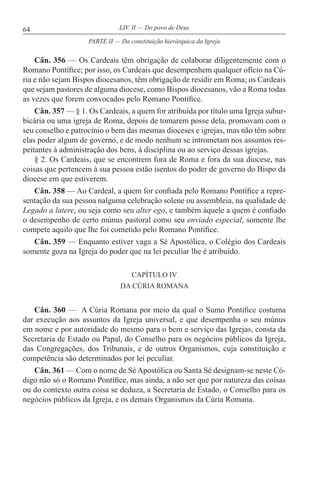 64 LIV. II — Do povo de Deus
Cân. 356 — Os Cardeais têm obrigação de colaborar diligentemente com o
Romano Pontífice; por isso, os Cardeais que desempenhem qualquer ofício na Cú-
ria e não sejam Bispos diocesanos, têm obrigação de residir em Roma; os Cardeais
que sejam pastores de alguma diocese, como Bispos diocesanos, vão a Roma todas
as vezes que forem convocados pelo Romano Pontífice.
Cân. 357 — § 1. Os Cardeais, a quem for atribuída por título uma Igreja subur-
bicária ou uma igreja de Roma, depois de tomarem posse dela, promovam com o
seu conselho e patrocínio o bem das mesmas dioceses e igrejas, mas não têm sobre
elas poder algum de governo, e de modo nenhum se intrometam nos assuntos res-
peitantes à administração dos bens, à disciplina ou ao serviço dessas igrejas.
§ 2. Os Cardeais, que se encontrem fora de Roma e fora da sua diocese, nas
coisas que pertencem à sua pessoa estão isentos do poder de governo do Bispo da
diocese em que estiverem.
Cân. 358 — Ao Cardeal, a quem for confiada pelo Romano Pontífice a repre-
sentação da sua pessoa nalguma celebração solene ou assembleia, na qualidade de
Legado a latere, ou seja como seu alter ego, e também àquele a quem é confiado
o desempenho de certo múnus pastoral como seu enviado especial, somente lhe
compete aquilo que lhe foi cometido pelo Romano Pontífice.
Cân. 359 — Enquanto estiver vaga a Sé Apostólica, o Colégio dos Cardeais
somente goza na Igreja do poder que na lei peculiar lhe é atribuído.
CAPÍTULO IV
DA CÚRIA ROMANA
Cân. 360 — A Cúria Romana por meio da qual o Sumo Pontífice costuma
dar execução aos assuntos da Igreja universal, e que desempenha o seu múnus
em nome e por autoridade do mesmo para o bem e serviço das Igrejas, consta da
Secretaria de Estado ou Papal, do Conselho para os negócios públicos da Igreja,
das Congregações, dos Tribunais, e de outros Organismos, cuja constituição e
competência são determinados por lei peculiar.
Cân. 361 — Com o nome de Sé Apostólica ou Santa Sé designam-se neste Có-
digo não só o Romano Pontífice, mas ainda, a não ser que por natureza das coisas
ou do contexto outra coisa se deduza, a Secretaria de Estado, o Conselho para os
negócios públicos da Igreja, e os demais Organismos da Cúria Romana.
PARTE II — Da constituição hierárquica da Igreja
 