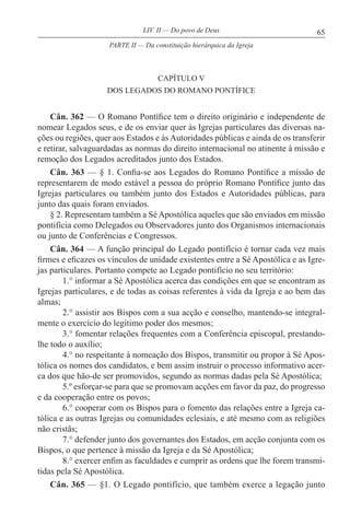 65LIV. II — Do povo de Deus
CAPÍTULO V
DOS LEGADOS DO ROMANO PONTÍFICE
Cân. 362 — O Romano Pontífice tem o direito originário e independente de
nomear Legados seus, e de os enviar quer às Igrejas particulares das diversas na-
ções ou regiões, quer aos Estados e às Autoridades públicas e ainda de os transferir
e retirar, salvaguardadas as normas do direito internacional no atinente à missão e
remoção dos Legados acreditados junto dos Estados.
Cân. 363 — § 1. Confia-se aos Legados do Romano Pontífice a missão de
representarem de modo estável a pessoa do próprio Romano Pontífice junto das
Igrejas particulares ou também junto dos Estados e Autoridades públicas, para
junto das quais foram enviados.
§ 2. Representam também a SéApostólica aqueles que são enviados em missão
pontifícia como Delegados ou Observadores junto dos Organismos internacionais
ou junto de Conferências e Congressos.
Cân. 364 — A função principal do Legado pontifício é tornar cada vez mais
firmes e eficazes os vínculos de unidade existentes entre a Sé Apostólica e as Igre-
jas particulares. Portanto compete ao Legado pontifício no seu território:
1.° informar a Sé Apostólica acerca das condições em que se encontram as
Igrejas particulares, e de todas as coisas referentes à vida da Igreja e ao bem das
almas;
2.° assistir aos Bispos com a sua acção e conselho, mantendo-se integral-
mente o exercício do legítimo poder dos mesmos;
3.° fomentar relações frequentes com a Conferência episcopal, prestando-
lhe todo o auxílio;
4.° no respeitante à nomeação dos Bispos, transmitir ou propor à Sé Apos-
tólica os nomes dos candidatos, e bem assim instruir o processo informativo acer-
ca dos que hão-de ser promovidos, segundo as normas dadas pela Sé Apostólica;
5.º esforçar-se para que se promovam acções em favor da paz, do progresso
e da cooperação entre os povos;
6.° cooperar com os Bispos para o fomento das relações entre a Igreja ca-
tólica e as outras Igrejas ou comunidades eclesiais, e até mesmo com as religiões
não cristãs;
7.° defender junto dos governantes dos Estados, em acção conjunta com os
Bispos, o que pertence à missão da Igreja e da Sé Apostólica;
8.° exercer enfim as faculdades e cumprir as ordens que lhe forem transmi-
tidas pela Sé Apostólica.
Cân. 365 — §1. O Legado pontifício, que também exerce a legação junto
PARTE II — Da constituição hierárquica da Igreja
 