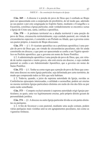 67LIV. II — Do povo de Deus
Cân. 369 — A diocese é a porção do povo de Deus que é confiada ao Bispo
para ser apascentada com a cooperação do presbitério, de tal modo que, aderindo
ao seu pastor e por este congregada no Espírito Santo, mediante o Evangelho e a
Eucaristia, constitua a Igreja particular, onde verdadeiramente se encontra e actua
a Igreja de Cristo una, santa, católica e apostólica.
Cân. 370 — A prelatura territorial ou a abadia territorial é uma porção do
povo de Deus, circunscrita territorialmente, cujo cuidado pastoral, em virtude de
circunstâncias especiais, é cometido a um Prelado ou Abade, que a governa como
seu pastor próprio, à maneira de Bispo diocesano.
Cân. 371 — § 1. O vicariato apostólico ou a prefeitura apostólica é uma por-
ção do povo de Deus que, em virtude de circunstâncias peculiares, não foi ainda
constituída em diocese, e que para ser apascentada se confia a um Vigário apostó-
lico ou Prefeito apostólico, que a governa em nome do Sumo Pontífice.
§ 2. A administração apostólica é uma porção do povo de Deus, que, em virtu-
de de razões especiais e muito graves, não está erecta em diocese, e cujo cuidado
pastoral se confia a um Administrador Apostólico, que a governa em nome do
Sumo Pontífice.
Cân. 372 — § 1. Tenha-se como regra que a porção do povo de Deus que cons-
titui uma diocese ou outra Igreja particular, seja delimitada por certo território, de
modo que compreenda todos os fiéis que nele habitam.
§ 2. Todavia, quando, a juízo da suprema autoridade da Igreja, ouvidas as
Conferências episcopais interessadas, a utilidade o aconselhar, podem ser erectas
no mesmo território Igrejas particulares distintas em razão do rito dos fiéis ou por
outra razão semelhante.
Cân. 373 — Compete exclusivamente à suprema autoridade erigir Igrejas par-
ticulares; as quais, uma vez legitimamente erectas, pelo próprio direito gozam de
personalidade jurídica.
Cân. 374 — §1. A diocese ou outra Igreja particular divida-se em partes distin-
tas ou paróquias.
§ 2. A fim de favorecer a cura pastoral, mediante uma acção comum, podem
várias paróquias mais vizinhas unir-se em agrupamentos peculiares, tais como as
vigararias forâneas.
PARTE II — Da constituição hierárquica da Igreja
 