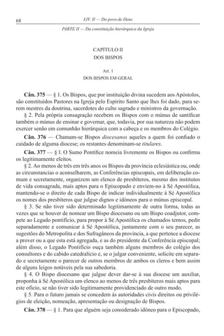 68 LIV. II — Do povo de Deus
CAPÍTULO II
DOS BISPOS
Art. 1
DOS BISPOS EM GERAL
Cân. 375 — § 1. Os Bispos, que por instituição divina sucedem aos Apóstolos,
são constituídos Pastores na Igreja pelo Espírito Santo que lhes foi dado, para se-
rem mestres da doutrina, sacerdotes do culto sagrado e ministros da governação.
§ 2. Pela própria consagração recebem os Bispos com o múnus de santificar
também o múnus de ensinar e governar, que, todavia, por sua natureza não podem
exercer senão em comunhão hierárquica com a cabeça e os membros do Colégio.
Cân. 376 — Chamam-se Bispos diocesanos aqueles a quem foi confiado o
cuidado de alguma diocese; os restantes denominam-se titulares.
Cân. 377 — § l. O Sumo Pontífice nomeia livremente os Bispos ou confirma
os legitimamente eleitos.
§ 2. Ao menos de três em três anos os Bispos da província eclesiástica ou, onde
as circunstancias o aconselharem, as Conferências episcopais, em deliberação co-
mum e secretamente, organizem um elenco de presbíteros, mesmo dos institutos
de vida consagrada, mais aptos para o Episcopado e enviem-no à Sé Apostólica,
mantendo-se o direito de cada Bispo de indicar individualmente à Sé Apostólica
os nomes dos presbíteros que julgue dignos e idóneos para o múnus episcopal.
§ 3. Se não tiver sido determinado legitimamente de outra forma, todas as
vezes que se houver de nomear um Bispo diocesano ou um Bispo coadjutor, com-
pete ao Legado pontifício, para propor à Sé Apostólica os chamados ternos, pedir
separadamente e comunicar à Sé Apostólica, juntamente com o seu parecer, as
sugestões do Metropolita e dos Sufragâneos da província, a que pertence a diocese
a prover ou a que esta está agregada, e as do presidente da Conferência episcopal;
além disso, o Legado Pontifício ouça também alguns membros do colégio dos
consultores e do cabido catedralício e, se o julgar conveniente, solicite em separa-
do e secretamente o parecer de outros membros de ambos os cleros e bem assim
de alguns leigos notáveis pela sua sabedoria.
§ 4. O Bispo diocesano que julgue dever dar-se à sua diocese um auxiliar,
proponha à Sé Apostólica um elenco ao menos de três presbíteros mais aptos para
este ofício, se não tiver sido legitimamente providenciado de outro modo.
§ 5. Para o futuro jamais se concedem às autoridades civis direitos ou privilé-
gios de eleição, nomeação, apresentação ou designação de Bispos.
Cân. 378 — § 1. Para que alguém seja considerado idóneo para o Episcopado,
PARTE II — Da constituição hierárquica da Igreja
 