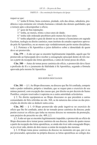 69LIV. II — Do povo de Deus
requer-se que:
1.° tenha fé firme, bons costumes, piedade, zelo das almas, sabedoria, pru-
dência e seja eminente em virtudes humanas e dotado das demais qualidades, que
o tornem apto a desempenhar o ofício;
2.° goze de boa reputação;
3.° tenha, ao menos, trinta e cinco anos de idade;
4.° tenha sido ordenado presbítero pelo menos há cinco anos;
5.° tenha adquirido o grau de doutor ou ao menos a licenciatura em sagrada
Escritura, teologia ou direito canónico, num instituto de estudos superiores aprova-
do pela Sé Apostólica, ou ao menos seja verdadeiramente perito nestas disciplinas.
§ 2. Pertence a Sé Apostólica o juízo definitivo sobre a idoneidade de quem
deve ser promovido.
Cân. 379 — A não ser que se encontre legitimamente impedido, aquele que for
promovido ao Episcopado deve receber a consagração episcopal dentro de três me-
ses a partir da recepção das letras apostólicas, e antes de tomar posse do ofício.
Cân. 380 — Antes de tomar posse canónica do ofício, o promovido deve fazer
a profissão de fé e o juramento de fidelidade à Sé Apostólica, segundo a fórmula
aprovada pela mesma Sé Apostólica
Art. 2
DOS BISPOS DIOCESANOS
Cân. 381 — § 1. Ao Bispo diocesano, na diocese que lhe foi confiada, compete
todo o poder ordinário, próprio e imediato, que se requer para o exercício do seu
múnus pastoral, com excepção das causas que, por direito ou por decreto do Sumo
Pontífice, estejam reservados à suprema ou a outra autoridade eclesiástica.
§ 2. No direito equiparam-se ao Bispo diocesano os que presidem a outras
comunidades de fiéis referidas no cân. 368, se da natureza das coisas ou das pres-
crições do direito não se deduzir outra coisa.
Cân. 382 — § 1. O Bispo promovido não pode ingerir-se no exercício do
ofício que lhe foi confiado, antes de ter tomado posse canónica da diocese; pode
porém exercer os ofícios que tinha na mesma diocese no momento da promoção,
sem prejuízo do prescrito no cân. 409, § 2.
§ 2.Anão ser que se encontre legitimamente impedido, o promovido ao ofício de
Bispo diocesano deve tomar posse canónica da sua diocese, dentro de quatro meses
a partir da recepção das letras apostólicas, se ainda não tiver sido consagrado Bispo;
se já o tiver sido, dentro de dois meses a contar da recepção das mesmas.
§ 3. O Bispo toma posse canónica da diocese no momento em que, por si ou
por procurador, apresentar na própria diocese as letras apostólicas ao colégio dos
PARTE II — Da constituição hierárquica da Igreja
 