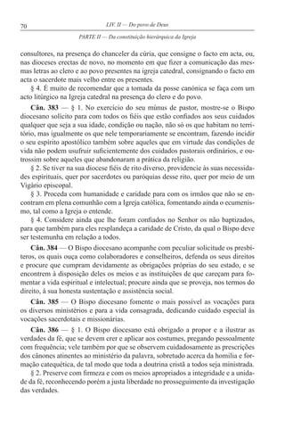 70 LIV. II — Do povo de Deus
consultores, na presença do chanceler da cúria, que consigne o facto em acta, ou,
nas dioceses erectas de novo, no momento em que fizer a comunicação das mes-
mas letras ao clero e ao povo presentes na igreja catedral, consignando o facto em
acta o sacerdote mais velho entre os presentes.
§ 4. É muito de recomendar que a tomada da posse canónica se faça com um
acto litúrgico na Igreja catedral na presença do clero e do povo.
Cân. 383 — § 1. No exercício do seu múnus de pastor, mostre-se o Bispo
diocesano solícito para com todos os fiéis que estão confiados aos seus cuidados
qualquer que seja a sua idade, condição ou nação, não só os que habitam no terri-
tório, mas igualmente os que nele temporariamente se encontram, fazendo incidir
o seu espírito apostólico também sobre aqueles que em virtude das condições de
vida não podem usufruir suficientemente dos cuidados pastorais ordinários, e ou-
trossim sobre aqueles que abandonaram a prática da religião.
§ 2. Se tiver na sua diocese fiéis de rito diverso, providencie às suas necessida-
des espirituais, quer por sacerdotes ou paróquias desse rito, quer por meio de um
Vigário episcopal.
§ 3. Proceda com humanidade e caridade para com os irmãos que não se en-
contram em plena comunhão com a Igreja católica, fomentando ainda o ecumenis-
mo, tal como a Igreja o entende.
§ 4. Considere ainda que lhe foram confiados no Senhor os não baptizados,
para que também para eles resplandeça a caridade de Cristo, da qual o Bispo deve
ser testemunha em relação a todos.
Cân. 384 — O Bispo diocesano acompanhe com peculiar solicitude os presbí-
teros, os quais ouça como colaboradores e conselheiros, defenda os seus direitos
e procure que cumpram devidamente as obrigações próprias do seu estado, e se
encontrem à disposição deles os meios e as instituições de que careçam para fo-
mentar a vida espiritual e intelectual; procure ainda que se proveja, nos termos do
direito, à sua honesta sustentação e assistência social.
Cân. 385 — O Bispo diocesano fomente o mais possível as vocações para
os diversos ministérios e para a vida consagrada, dedicando cuidado especial às
vocações sacerdotais e missionárias.
Cân. 386 — § 1. O Bispo diocesano está obrigado a propor e a ilustrar as
verdades da fé, que se devem crer e aplicar aos costumes, pregando pessoalmente
com frequência; vele também por que se observem cuidadosamente as prescrições
dos cânones atinentes ao ministério da palavra, sobretudo acerca da homilia e for-
mação catequética, de tal modo que toda a doutrina cristã a todos seja ministrada.
§ 2. Preserve com firmeza e com os meios apropriados a integridade e a unida-
de da fé, reconhecendo porém a justa liberdade no prosseguimento da investigação
das verdades.
PARTE II — Da constituição hierárquica da Igreja
 