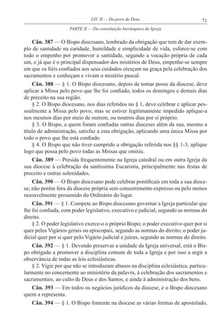 71LIV. II — Do povo de Deus
Cân. 387 — O Bispo diocesano, lembrado da obrigação que tem de dar exem-
plo de santidade na caridade, humildade e simplicidade de vida, esforce-se com
todo o empenho por promover a santidade, segundo a vocação própria de cada
um, e já que é o principal dispensador dos mistérios de Deus, empenhe-se sempre
em que os fiéis confiados aos seus cuidados cresçam na graça pela celebração dos
sacramentos e conheçam e vivam o mistério pascal.
Cân. 388 — § 1. O Bispo diocesano, depois de tomar posse da diocese, deve
aplicar a Missa pelo povo que lhe foi confiado, todos os domingos e demais dias
de preceito na sua região.
§ 2. O Bispo diocesano, nos dias referidos no § 1, deve celebrar e aplicar pes-
soalmente a Missa pelo povo; mas se estiver legitimamente impedido aplique-a
nos mesmos dias por meio de outrem, ou noutros dias por si próprio.
§ 3. O Bispo, a quem foram confiadas outras dioceses além da sua, mesmo a
título de administração, satisfaz a esta obrigação, aplicando uma única Missa por
todo o povo que lhe está confiado.
§ 4. O Bispo que não tiver cumprido a obrigação referida nos §§ 1-3, aplique
logo que possa pelo povo todas as Missas que omitiu.
Cân. 389 — Presida frequentemente na Igreja catedral ou em outra Igreja da
sua diocese à celebração da santíssima Eucaristia, principalmente nas festas de
preceito e outras solenidades.
Cân. 390 — O Bispo diocesano pode celebrar pontificais em toda a sua dioce-
se; não porém fora da diocese própria sem consentimento expresso ou pelo menos
razoavelmente presumido do Ordinário do lugar.
Cân. 391 — § 1. Compete ao Bispo diocesano governar a Igreja particular que
lhe foi confiada, com poder legislativo, executivo e judicial, segundo as normas do
direito.
§ 2. O poder legislativo exerce-o o próprio Bispo; o poder executivo quer por si
quer pelos Vigários gerais ou episcopais, segundo as normas do direito; o poder ju-
dicial quer por si quer pelo Vigário judicial e juízes, segundo as normas do direito.
Cân. 392 — § 1. Devendo preservar a unidade da Igreja universal, está o Bis-
po obrigado a promover a disciplina comum de toda a Igreja e por isso a urgir a
observância de todas as leis eclesiásticas.
§ 2. Vigie por que não se introduzam abusos na disciplina eclesiástica, particu-
larmente no concernente ao ministério da palavra, à celebração dos sacramentos e
sacramentais, ao culto de Deus e dos Santos, e ainda à administração dos bens.
Cân. 393 — Em todos os negócios jurídicos da diocese, é o Bispo diocesano
quem a representa.
Cân. 394 — § 1. O Bispo fomente na diocese as várias formas de apostolado,
PARTE II — Da constituição hierárquica da Igreja
 