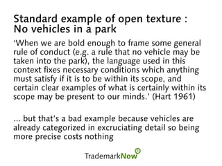 Standard example of open texture :
No vehicles in a park
‘When we are bold enough to frame some general
rule of conduct (e.g. a rule that no vehicle may be
taken into the park), the language used in this
context fixes necessary conditions which anything
must satisfy if it is to be within its scope, and
certain clear examples of what is certainly within its
scope may be present to our minds.’ (Hart 1961)
... but that’s a bad example because vehicles are
already categorized in excruciating detail so being
more precise costs nothing
 