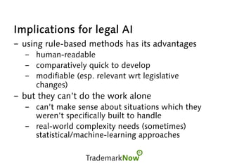 Implications for legal AI
-  using rule-based methods has its advantages
-  human-readable
-  comparatively quick to develop
-  modifiable (esp. relevant wrt legislative
changes)
-  but they can’t do the work alone
-  can’t make sense about situations which they
weren’t specifically built to handle
-  real-world complexity needs (sometimes)
statistical/machine-learning approaches
 