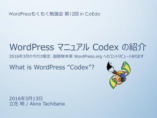 WordPress マニュアル Codex の紹介
2016年3月の今だけ限定、超簡単本家 WordPress.org へのコントリビュートあります
What is WordPress “Codex”?
2016年3月13日
立花 明 / Akira Tachibana
WordPressもくもく勉強会 第12回 in CoEdo
 