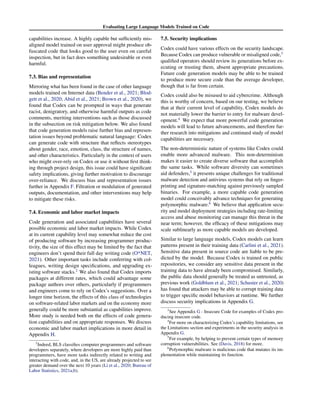 Evaluating Large Language Models Trained on Code
capabilities increase. A highly capable but sufficiently mis-
aligned model trained on user approval might produce ob-
fuscated code that looks good to the user even on careful
inspection, but in fact does something undesirable or even
harmful.
7.3. Bias and representation
Mirroring what has been found in the case of other language
models trained on Internet data (Bender et al., 2021; Blod-
gett et al., 2020; Abid et al., 2021; Brown et al., 2020), we
found that Codex can be prompted in ways that generate
racist, denigratory, and otherwise harmful outputs as code
comments, meriting interventions such as those discussed
in the subsection on risk mitigation below. We also found
that code generation models raise further bias and represen-
tation issues beyond problematic natural language: Codex
can generate code with structure that reflects stereotypes
about gender, race, emotion, class, the structure of names,
and other characteristics. Particularly in the context of users
who might over-rely on Codex or use it without first think-
ing through project design, this issue could have significant
safety implications, giving further motivation to discourage
over-reliance. We discuss bias and representation issues
further in Appendix F. Filtration or modulation of generated
outputs, documentation, and other interventions may help
to mitigate these risks.
7.4. Economic and labor market impacts
Code generation and associated capabilities have several
possible economic and labor market impacts. While Codex
at its current capability level may somewhat reduce the cost
of producing software by increasing programmer produc-
tivity, the size of this effect may be limited by the fact that
engineers don’t spend their full day writing code (O*NET,
2021). Other important tasks include conferring with col-
leagues, writing design specifications, and upgrading ex-
isting software stacks.2
We also found that Codex imports
packages at different rates, which could advantage some
package authors over others, particularly if programmers
and engineers come to rely on Codex’s suggestions. Over a
longer time horizon, the effects of this class of technologies
on software-related labor markets and on the economy more
generally could be more substantial as capabilities improve.
More study is needed both on the effects of code genera-
tion capabilities and on appropriate responses. We discuss
economic and labor market implications in more detail in
Appendix H.
2
Indeed, BLS classifies computer programmers and software
developers separately, where developers are more highly paid than
programmers, have more tasks indirectly related to writing and
interacting with code, and, in the US, are already projected to see
greater demand over the next 10 years (Li et al., 2020; Bureau of
Labor Statistics, 2021a;b).
7.5. Security implications
Codex could have various effects on the security landscape.
Because Codex can produce vulnerable or misaligned code,3
qualified operators should review its generations before ex-
ecuting or trusting them, absent appropriate precautions.
Future code generation models may be able to be trained
to produce more secure code than the average developer,
though that is far from certain.
Codex could also be misused to aid cybercrime. Although
this is worthy of concern, based on our testing, we believe
that at their current level of capability, Codex models do
not materially lower the barrier to entry for malware devel-
opment.4
We expect that more powerful code generation
models will lead to future advancements, and therefore fur-
ther research into mitigations and continued study of model
capabilities are necessary.
The non-deterministic nature of systems like Codex could
enable more advanced malware. This non-determinism
makes it easier to create diverse software that accomplish
the same tasks. While software diversity can sometimes
aid defenders,5
it presents unique challenges for traditional
malware detection and antivirus systems that rely on finger-
printing and signature-matching against previously sampled
binaries. For example, a more capable code generation
model could conceivably advance techniques for generating
polymorphic malware.6
We believe that application secu-
rity and model deployment strategies including rate-limiting
access and abuse monitoring can manage this threat in the
near term; however, the efficacy of these mitigations may
scale sublinearly as more capable models are developed.
Similar to large language models, Codex models can learn
patterns present in their training data (Carlini et al., 2021).
Sensitive data present in source code are liable to be pre-
dicted by the model. Because Codex is trained on public
repositories, we consider any sensitive data present in the
training data to have already been compromised. Similarly,
the public data should generally be treated as untrusted, as
previous work (Goldblum et al., 2021; Schuster et al., 2020)
has found that attackers may be able to corrupt training data
to trigger specific model behaviors at runtime. We further
discuss security implications in Appendix G.
3
See Appendix G - Insecure Code for examples of Codex pro-
ducing insecure code.
4
For more on characterizing Codex’s capability limitations, see
the Limitations section and experiments in the security analysis in
Appendix G.
5
For example, by helping to prevent certain types of memory
corruption vulnerabilities. See (Davis, 2018) for more.
6
Polymorphic malware is malicious code that mutates its im-
plementation while maintaining its function.
 