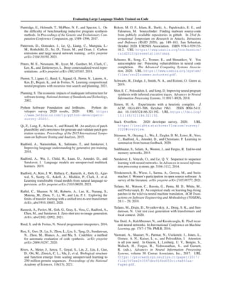 Evaluating Large Language Models Trained on Code
Pantridge, E., Helmuth, T., McPhee, N. F., and Spector, L. On
the difficulty of benchmarking inductive program synthesis
methods. In Proceedings of the Genetic and Evolutionary Com-
putation Conference Companion, pp. 1589–1596, 2017.
Patterson, D., Gonzalez, J., Le, Q., Liang, C., Munguia, L.-
M., Rothchild, D., So, D., Texier, M., and Dean, J. Carbon
emissions and large neural network training. arXiv preprint
arXiv:2104.10350, 2021.
Peters, M. E., Neumann, M., Iyyer, M., Gardner, M., Clark, C.,
Lee, K., and Zettlemoyer, L. Deep contextualized word repre-
sentations. arXiv preprint arXiv:1802.05365, 2018.
Pierrot, T., Ligner, G., Reed, S., Sigaud, O., Perrin, N., Laterre, A.,
Kas, D., Beguir, K., and de Freitas, N. Learning compositional
neural programs with recursive tree search and planning, 2021.
Planning, S. The economic impacts of inadequate infrastructure for
software testing. National Institute of Standards and Technology,
2002.
Python Software Foundation and JetBrains. Python de-
velopers survey 2020 results, 2020. URL https:
//www.jetbrains.com/lp/python-developers-
survey-2020/.
Qi, Z., Long, F., Achour, S., and Rinard, M. An analysis of patch
plausibility and correctness for generate-and-validate patch gen-
eration systems. Proceedings of the 2015 International Sympo-
sium on Software Testing and Analysis, 2015.
Radford, A., Narasimhan, K., Salimans, T., and Sutskever, I.
Improving language understanding by generative pre-training.
2018.
Radford, A., Wu, J., Child, R., Luan, D., Amodei, D., and
Sutskever, I. Language models are unsupervised multitask
learners. 2019.
Radford, A., Kim, J. W., Hallacy, C., Ramesh, A., Goh, G., Agar-
wal, S., Sastry, G., Askell, A., Mishkin, P., Clark, J., et al.
Learning transferable visual models from natural language su-
pervision. arXiv preprint arXiv:2103.00020, 2021.
Raffel, C., Shazeer, N. M., Roberts, A., Lee, K., Narang, S.,
Matena, M., Zhou, Y., Li, W., and Liu, P. J. Exploring the
limits of transfer learning with a unified text-to-text transformer.
ArXiv, abs/1910.10683, 2020.
Ramesh, A., Pavlov, M., Goh, G., Gray, S., Voss, C., Radford, A.,
Chen, M., and Sutskever, I. Zero-shot text-to-image generation.
ArXiv, abs/2102.12092, 2021.
Reed, S. and de Freitas, N. Neural programmer-interpreters, 2016.
Ren, S., Guo, D., Lu, S., Zhou, L., Liu, S., Tang, D., Sundaresan,
N., Zhou, M., Blanco, A., and Ma, S. Codebleu: a method
for automatic evaluation of code synthesis. arXiv preprint
arXiv:2009.10297, 2020.
Rives, A., Meier, J., Sercu, T., Goyal, S., Lin, Z., Liu, J., Guo,
D., Ott, M., Zitnick, C. L., Ma, J., et al. Biological structure
and function emerge from scaling unsupervised learning to
250 million protein sequences. Proceedings of the National
Academy of Sciences, 118(15), 2021.
Rokon, M. O. F., Islam, R., Darki, A., Papalexakis, E. E., and
Faloutsos, M. Sourcefinder: Finding malware source-code
from publicly available repositories in github. In 23rd In-
ternational Symposium on Research in Attacks, Intrusions
and Defenses (RAID 2020), pp. 149–163, San Sebastian,
October 2020. USENIX Association. ISBN 978-1-939133-
18-2. URL https://www.usenix.org/conference/
raid2020/presentation/omar.
Schuster, R., Song, C., Tromer, E., and Shmatikov, V. You
autocomplete me: Poisoning vulnerabilities in neural code
completion. The Advanced Computing Systems Associa-
tion, 2020. URL https://www.usenix.org/system/
files/sec21summer schuster.pdf.
Schwartz, R., Dodge, J., Smith, N. A., and Etzioni, O. Green ai,
2019.
Shin, E. C., Polosukhin, I., and Song, D. Improving neural program
synthesis with inferred execution traces. Advances in Neural
Information Processing Systems, 31:8917–8926, 2018.
Simon, H. A. Experiments with a heuristic compiler. J.
ACM, 10(4):493–506, October 1963. ISSN 0004-5411.
doi: 10.1145/321186.321192. URL https://doi.org/
10.1145/321186.321192.
Stack Overflow. 2020 developer survey, 2020. URL
https://insights.stackoverflow.com/survey/
2020#overview.
Stiennon, N., Ouyang, L., Wu, J., Ziegler, D. M., Lowe, R., Voss,
C., Radford, A., Amodei, D., and Christiano, P. Learning to
summarize from human feedback, 2020.
Sukhbaatar, S., Szlam, A., Weston, J., and Fergus, R. End-to-end
memory networks, 2015.
Sutskever, I., Vinyals, O., and Le, Q. V. Sequence to sequence
learning with neural networks. In Advances in neural informa-
tion processing systems, pp. 3104–3112, 2014.
Trinkenreich, B., Wiese, I., Sarma, A., Gerosa, M., and Stein-
macher, I. Women’s participation in open source software: A
survey of the literature. arXiv preprint arXiv:2105.08777, 2021.
Tufano, M., Watson, C., Bavota, G., Penta, M. D., White, M.,
and Poshyvanyk, D. An empirical study on learning bug-fixing
patches in the wild via neural machine translation. ACM Trans-
actions on Software Engineering and Methodology (TOSEM),
28:1 – 29, 2019.
Tufano, M., Drain, D., Svyatkovskiy, A., Deng, S. K., and Sun-
daresan, N. Unit test case generation with transformers and
focal context. 2020.
Van Oord, A., Kalchbrenner, N., and Kavukcuoglu, K. Pixel recur-
rent neural networks. In International Conference on Machine
Learning, pp. 1747–1756. PMLR, 2016.
Vaswani, A., Shazeer, N., Parmar, N., Uszkoreit, J., Jones, L.,
Gomez, A. N., Kaiser, L. u., and Polosukhin, I. Attention
is all you need. In Guyon, I., Luxburg, U. V., Bengio, S.,
Wallach, H., Fergus, R., Vishwanathan, S., and Garnett,
R. (eds.), Advances in Neural Information Processing
Systems, volume 30. Curran Associates, Inc., 2017. URL
https://proceedings.neurips.cc/paper/2017/
file/3f5ee243547dee91fbd053c1c4a845aa-
Paper.pdf.
 