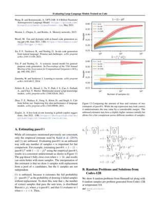 Evaluating Large Language Models Trained on Code
Wang, B. and Komatsuzaki, A. GPT-J-6B: A 6 Billion Parameter
Autoregressive Language Model. https://github.com/
kingoflolz/mesh-transformer-jax, May 2021.
Weston, J., Chopra, S., and Bordes, A. Memory networks, 2015.
Woolf, M. Fun and dystopia with ai-based code generation us-
ing gpt-j-6b, June 2021. URL https://minimaxir.com/
2021/06/gpt-j-6b/.
Xu, F. F., Vasilescu, B., and Neubig, G. In-ide code generation
from natural language: Promise and challenges. arXiv preprint
arXiv:2101.11149, 2021.
Yin, P. and Neubig, G. A syntactic neural model for general-
purpose code generation. In Proceedings of the 55th Annual
Meeting of the Association for Computational Linguistics (ACL),
pp. 440–450, 2017.
Zaremba, W. and Sutskever, I. Learning to execute. arXiv preprint
arXiv:1410.4615, 2014.
Zellers, R., Lu, X., Hessel, J., Yu, Y., Park, J. S., Cao, J., Farhadi,
A., and Choi, Y. Merlot: Multimodal neural script knowledge
models. arXiv preprint arXiv:2106.02636, 2021.
Zhao, T. Z., Wallace, E., Feng, S., Klein, D., and Singh, S. Cali-
brate before use: Improving few-shot performance of language
models. arXiv preprint arXiv:2102.09690, 2021.
Ziegler, A. A first look at rote learning in github copilot sugges-
tions., Jun 2021. URL https://docs.github.com/en/
github/copilot/research-recitation.
A. Estimating pass@k
While all estimators mentioned previously are consistent,
only the empirical estimate used by Kulal et al. (2019),
and (1) are unbiased. Evaluating pass@k in an unbiased
way with any number of samples n is important for fair
comparison. For example, estimating pass@k = 1 − (1 −
pass@1)k
with 1 − (1 − p̂)k
using the empirical pass@1,
results in a consistent underestimate as shown in Figure 13.
The gap doesn’t fully close even when n  5k, and results
can seem better with more samples. The interpretation of
this estimator is that we draw k samples with replacement
from a pool of n candidates, but the k samples are not
independent.
(1) is unbiased, because it estimates the fail probability
(1−pass@1)k
as the probability of drawing k failed samples
without replacement. To show this, note that c, the number
of correct samples that pass the unit tests, is distributed
Binom(n, p), where p is pass@1, and that (1) evaluates to 1
when n − c  k. Then,
Figure 13. Comparing the amount of bias and variance of two
estimators of pass@k. While the top expression may look correct,
it underestimates the true value by a considerable margin. The
unbiased estimator may have a slightly higher variance initially but
allows for a fair comparison across different numbers of samples.
Ec

1 −
n−c
k

n
k

#
= 1 − Ec

n−c
k

n
k

#
= 1 −
n−k
X
i=0
n−i
k

n
k

n
i
!
pi
(1 − p)n−i
= 1 −
n−k
X
i=0
n − k
i
!
pi
(1 − p)n−i
= 1 − (1 − p)k
n−k
X
i=0
n − k
i
!
pi
(1 − p)n−k−i
= 1 − (1 − p)k
.
B. Random Problems and Solutions from
Codex-12B
We show 8 random problems from HumanEval along with
8 random samples per problem generated from Codex-12B
at temperature 0.8.
def words_string(s):

 