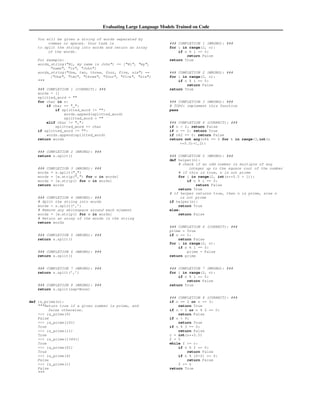 Evaluating Large Language Models Trained on Code
You will be given a string of words separated by
commas or spaces. Your task is
to split the string into words and return an array
of the words.
For example:
words_string(Hi, my name is John) == [Hi, my,
name, is, John]
words_string(One, two, three, four, five, six) ==
[One, two, three, four, five, six]

### COMPLETION 1 (CORRECT): ###
words = []
splitted_word = 
for char in s:
if char ==  :
if splitted_word != :
words.append(splitted_word)
splitted_word = 
elif char != ,:
splitted_word += char
if splitted_word != :
words.append(splitted_word)
return words
### COMPLETION 2 (WRONG): ###
return s.split()
### COMPLETION 3 (WRONG): ###
words = s.split( )
words = [w.strip(,) for w in words]
words = [w.strip() for w in words]
return words
### COMPLETION 4 (WRONG): ###
# Split the string into words
words = s.split(’,’)
# Remove any whitespace around each element
words = [w.strip() for w in words]
# Return an array of the words in the string
return words
### COMPLETION 5 (WRONG): ###
return s.split()
### COMPLETION 6 (WRONG): ###
return s.split()
### COMPLETION 7 (WRONG): ###
return s.split(’,’)
### COMPLETION 8 (WRONG): ###
return s.split(sep=None)
def is_prime(n):
Return true if a given number is prime, and
false otherwise.
 is_prime(6)
False
 is_prime(101)
True
 is_prime(11)
True
 is_prime(13441)
True
 is_prime(61)
True
 is_prime(4)
False
 is_prime(1)
False

### COMPLETION 1 (WRONG): ###
for i in range(2, n):
if n % i == 0:
return False
return True
### COMPLETION 2 (WRONG): ###
for i in range(2, n):
if n % i == 0:
return False
return True
### COMPLETION 3 (WRONG): ###
# TODO: implement this function
pass
### COMPLETION 4 (CORRECT): ###
if n  2: return False
if n == 2: return True
if n%2 == 0: return False
return not any(n%k == 0 for k in range(3,int(n
**0.5)+1,2))
### COMPLETION 5 (WRONG): ###
def helper(n):
# check if an odd number is multiple of any
integer up to the square root of the number
# if this is true, n is not prime
for i in range(2, int(n**0.5 + 1)):
if n % i == 0:
return False
return True
# if helper returns true, then n is prime, else n
is not prime
if helper(n):
return True
else:
return False
### COMPLETION 6 (CORRECT): ###
prime = True
if n == 1:
return False
for i in range(2, n):
if n % i == 0:
prime = False
return prime
### COMPLETION 7 (WRONG): ###
for i in range(2, n):
if n % i == 0:
return False
return True
### COMPLETION 8 (CORRECT): ###
if n == 2 or n == 3:
return True
if n  2 or n % 2 == 0:
return False
if n  9:
return True
if n % 3 == 0:
return False
r = int(n**0.5)
f = 5
while f = r:
if n % f == 0:
return False
if n % (f+2) == 0:
return False
f += 6
return True
 