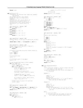 Evaluating Large Language Models Trained on Code
return count
def multiply(a, b):
Complete the function that takes two integers
and returns
the product of their unit digits.
Assume the input is always valid.
Examples:
multiply(148, 412) should return 16.
multiply(19, 28) should return 72.
multiply(2020, 1851) should return 0.
multiply(14,-15) should return 20.

### COMPLETION 1 (WRONG): ###
if a == 0 or b == 0:
return 0
elif a  b:
return (a - b) * 10
elif a  b:
return (a - b) * 10 + b
else:
return (a - b) * 10 + b
### COMPLETION 2 (WRONG): ###
#return sum([a * b for a, b in zip(str(a), str(b))
])
return sum(a*b for a, b in zip(str(a), str(b)))
### COMPLETION 3 (WRONG): ###
# Edge case: a and b are both 0. Return 1.
if a == 0 and b == 0:
return 1
# Convert to strings so we can convert digits to
characters
a_str = str(a)
b_str = str(b)
# Initialize carry
carry = 0
# Initialize result to be empty
result = 
# Loop through each digit in both numbers
for digit in a_str:
# Get the digit at this index
digit = int(digit)
for digit_2 in b_str:
# Get the digit at this index
digit_2 = int(digit_2)
# Perform the calculation
curr_sum = digit * digit_2 + carry
# Append new digit to result
result = result + str(curr_sum % 10)
# If there’s a carry, add to carry
carry = curr_sum // 10
# Keep track of carry to do sum over
carry = carry
### COMPLETION 4 (WRONG): ###
result = 0
for i in range(0, min(len(str(a)), len(str(b)))):
result += abs(a//10**i - b//10**i) * 10**i
return result
### COMPLETION 5 (WRONG): ###
prod = [0, 0]
for i in [0,1]:
for j in [0,1]:
if a % 10 != 0:
prod[i] += a % 10 * b % 10
a = a // 10
b = b // 10
return prod[0] * 10 + prod[1]
### COMPLETION 6 (WRONG): ###
if a  0 or b  0:
a = abs(a)
b = abs(b)
res = 0
a = list(str(a))
b = list(str(b))
a = reversed(a)
b = reversed(b)
print(a, b)
for i in range(len(a)):
res += int(a[i]) * int(b[i]) * 10**i
return res
### COMPLETION 7 (WRONG): ###
#
# Write your code here.
#
a = abs(a)
b = abs(b)
result = 0
power = 0
while a  0:
a_digit = a % 10
a //= 10
b_digit = b % 10
b //= 10
result += (a_digit * b_digit) * (10 ** power)
power += 1
if b  0:
return 0 - result
return result
### COMPLETION 8 (WRONG): ###
number = a*b
string = str(number)
total = 0
for i in string:
total += int(i)
return total
def even_odd_palindrome(n):

Given a positive integer n, return a tuple that has
the number of even and odd
integer palindromes that fall within the range(1, n
), inclusive.
Example 1:
Input: 3
Output: (1, 2)
Explanation:
Integer palindrome are 1, 2, 3. one of them is
even, and two of them are odd.
Example 2:
Input: 12
Output: (4, 6)
Explanation:
Integer palindrome are 1, 2, 3, 4, 5, 6, 7, 8,
9, 11. four of them are even, and 6 of them
are odd.
Note:
1. 1 = n = 10ˆ3
2. returned tuple has the number of even and
odd integer palindromes respectively.

 