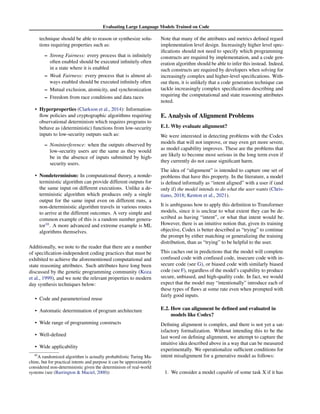 Evaluating Large Language Models Trained on Code
technique should be able to reason or synthesize solu-
tions requiring properties such as:
– Strong Fairness: every process that is infinitely
often enabled should be executed infinitely often
in a state where it is enabled
– Weak Fairness: every process that is almost al-
ways enabled should be executed infinitely often
– Mutual exclusion, atomicity, and synchronization
– Freedom from race conditions and data races
• Hyperproperties (Clarkson et al., 2014): Information-
flow policies and cryptographic algorithms requiring
observational determinism which requires programs to
behave as (deterministic) functions from low-security
inputs to low-security outputs such as:
– Noninterference: when the outputs observed by
low-security users are the same as they would
be in the absence of inputs submitted by high-
security users.
• Nondeterminism: In computational theory, a nonde-
terministic algorithm can provide different outputs for
the same input on different executions. Unlike a de-
terministic algorithm which produces only a single
output for the same input even on different runs, a
non-deterministic algorithm travels in various routes
to arrive at the different outcomes. A very simple and
common example of this is a random number genera-
tor10
. A more advanced and extreme example is ML
algorithms themselves.
Additionally, we note to the reader that there are a number
of specification-independent coding practices that must be
exhibited to achieve the aforementioned computational and
state reasoning attributes. Such attributes have long been
discussed by the genetic programming community (Koza
et al., 1999), and we note the relevant properties to modern
day synthesis techniques below:
• Code and parameterized reuse
• Automatic determination of program architecture
• Wide range of programming constructs
• Well-defined
• Wide applicability
10
A randomized algorithm is actually probabilistic Turing Ma-
chine, but for practical intents and purpose it can be approximately
considered non-deterministic given the determinism of real-world
systems (see (Barrington  Maciel, 2000))
Note that many of the attributes and metrics defined regard
implementation level design. Increasingly higher level spec-
ifications should not need to specify which programming
constructs are required by implementation, and a code gen-
eration algorithm should be able to infer this instead. Indeed,
such constructs are required by developers when solving for
increasingly complex and higher-level specifications. With-
out them, it is unlikely that a code generation technique can
tackle increasingly complex specifications describing and
requiring the computational and state reasoning attributes
noted.
E. Analysis of Alignment Problems
E.1. Why evaluate alignment?
We were interested in detecting problems with the Codex
models that will not improve, or may even get more severe,
as model capability improves. These are the problems that
are likely to become most serious in the long term even if
they currently do not cause significant harm.
The idea of “alignment” is intended to capture one set of
problems that have this property. In the literature, a model
is defined informally as “intent aligned” with a user if (and
only if) the model intends to do what the user wants (Chris-
tiano, 2018; Kenton et al., 2021).
It is ambiguous how to apply this definition to Transformer
models, since it is unclear to what extent they can be de-
scribed as having “intent”, or what that intent would be.
However, there is an intuitive notion that, given its training
objective, Codex is better described as “trying” to continue
the prompt by either matching or generalizing the training
distribution, than as “trying” to be helpful to the user.
This caches out in predictions that the model will complete
confused code with confused code, insecure code with in-
secure code (see G), or biased code with similarly biased
code (see F), regardless of the model’s capability to produce
secure, unbiased, and high-quality code. In fact, we would
expect that the model may “intentionally” introduce each of
these types of flaws at some rate even when prompted with
fairly good inputs.
E.2. How can alignment be defined and evaluated in
models like Codex?
Defining alignment is complex, and there is not yet a sat-
isfactory formalization. Without intending this to be the
last word on defining alignment, we attempt to capture the
intuitive idea described above in a way that can be measured
experimentally. We operationalize sufficient conditions for
intent misalignment for a generative model as follows:
1. We consider a model capable of some task X if it has
 