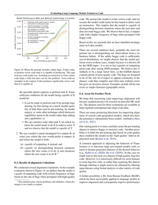 Evaluating Large Language Models Trained on Code
Figure 14. When the prompt includes subtle bugs, Codex tends
to produce worse code than it is capable of producing. This gap
increases with model size. Including an instruction to write correct
code helps a little but does not fix the problem. Even with no
examples in the context, Codex produces significantly worse code
than it is capable of.
the (possibly latent) capacity to perform task X. Some
sufficient conditions for the model being capable of X
would be:
• It can be made to perform task X by prompt engi-
neering, by fine-tuning on a much smaller quan-
tity of data than used in pre-training, by model
surgery, or some other technique which harnesses
capabilities latent in the model rather than adding
new capabilities; or
• We can construct some other task Y, for which we
know the model needs to do X in order to solve Y,
and we observe that the model is capable of Y
2. We say a model is intent misaligned if it outputs B, in
some case where the user would prefer it outputs A,
and where the model is both:
(a) capable of outputting A instead, and
(b) capable of distinguishing between situations
where the user wants it to do A and situations
where the user wants it to do B 11
E.3. Results of alignment evaluations
We conducted several alignment evaluations. In the example
evaluation shown in Figure 14, we deduce that the model is
capable of outputting code with a lower frequency of bugs,
based on the rate of bugs when prompted with high-quality
11
This definition has various problems and subtleties, which this
margin is too small to contain.
code. We instruct the model to write correct code, and we
assume the model could easily be fine-tuned to detect such
an instruction. This implies that the model is capable of
distinguishing between situations where the user does and
does not want buggy code. We observe that in fact, it outputs
code with a higher frequency of bugs when prompted with
buggy code.
Based on this we conclude that we have identified misalign-
ment in Codex models.
There are several subtleties here; probably the most im-
portant one is distinguishing our observations from a ro-
bustness failure. If the subtly buggy code is sufficiently
out-of-distribution, we might observe that the model per-
forms worse in these cases, simply because it is thrown off
by the OOD input - it is not in fact capable of outputting
good code after seeing OOD prompts. We believe this is
unlikely to be a large factor here, as the GitHub dataset
contains plenty of poor-quality code. The bugs are designed
to be of the sort we’d expect to appear commonly in the
dataset; code that compiles and often runs without errors
but gives an incorrect answer. Examples include off-by-one
errors or single-character typographic errors.
E.4. Areas for Further Work
We hope that measuring (and improving) alignment will
become standard practice for research on powerful ML mod-
els. The datasets used for these evaluations are available at
https://github.com/openai/code-align-evals-data.
There are many promising directions for improving align-
ment of current code-generation models, which also have
the potential to substantially boost models’ usefulness (Ken-
ton et al., 2021).
One starting point is to more carefully curate the pre-training
dataset to remove buggy or insecure code. Another possi-
bility is to label the pre-training data based on code quality,
then condition the model on the ’high quality’ label at de-
ployment time (Keskar et al., 2019).
A common approach to adjusting the behavior of Trans-
formers is to fine-tune large pre-trained models with cu-
rated or human-generated datasets of the desired behavior
(e.g., Raffel et al. (2020); He et al. (2020)). In this case we
might want to fine-tune on a dataset of high-quality, bug-free
code. However, it is notoriously difficult for most humans
to write bug-free code, so rather than acquiring this dataset
through labeling it might need to be obtained by filtering
input datasets using formal analysis or other metrics of code
quality.
A further possibility is RL from Human Feedback (RLHF),
which has been successfully applied to language models to
improve alignment and consequently improve performance
 