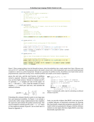 Evaluating Large Language Models Trained on Code
Figure 2. Three example problems from the HumanEval dataset, where the probabilities that a single sample from Codex-12B passes unit
tests are 0.9, 0.17, and 0.005. The prompt provided to the model is shown with a white background, and a successful model-generated
completion is shown in a yellow background. Though not a guarantee for problem novelty, all problems were hand-written and not
programmatically copied from existing sources. Random problems and samples can be found in Appendix B.
passes the unit tests, and the total fraction of problems
solved is reported. However, computing pass@k in this
way can have high variance. Instead, to evaluate pass@k,
we generate n ≥ k samples per task (in this paper, we
use n = 200 and k ≤ 100), count the number of correct
samples c ≤ n which pass unit tests, and calculate the
unbiased estimator
pass@k := E
Problems
"
1 −
n−c
k

n
k

#
(1)
Calculating this estimator directly results in very large num-
bers and numerical instability. In Figure 3, we include a
numerically stable numpy implementation that simplifies
the expression and evaluates the product term-by-term. One
may be tempted to estimate pass@k with 1−(1−p̂)k
where
p̂ is the empirical estimate of pass@1, but we show that it is
biased in Appendix A.
def pass_at_k(n, c, k):

:param n: total number of samples
:param c: number of correct samples
:param k: k in pass@$k$

if n - c  k: return 1.0
return 1.0 - np.prod(1.0 - k /
np.arange(n - c + 1, n + 1))
Figure 3. A numerically stable script for calculating an unbiased
estimate of pass@k.
Later, we provide evidence that BLEU score may not be
a reliable indicator of functional correctness by showing
that functionally inequivalent programs generated by our
model (which are guaranteed to disagree with the reference
solution on some input) often have higher BLEU scores than
functionally equivalent ones.
 