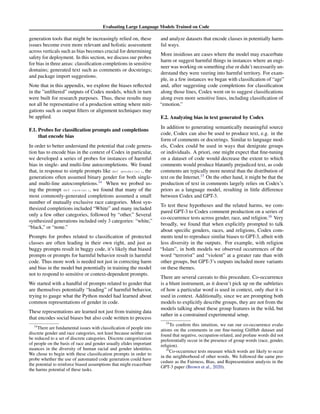Evaluating Large Language Models Trained on Code
generation tools that might be increasingly relied on, these
issues become even more relevant and holistic assessment
across verticals such as bias becomes crucial for determining
safety for deployment. In this section, we discuss our probes
for bias in three areas: classification completions in sensitive
domains; generated text such as comments or docstrings;
and package import suggestions.
Note that in this appendix, we explore the biases reflected
in the ”unfiltered” outputs of Codex models, which in turn
were built for research purposes. Thus, these results may
not all be representative of a production setting where miti-
gations such as output filters or alignment techniques may
be applied.
F.1. Probes for classification prompts and completions
that encode bias
In order to better understand the potential that code genera-
tion has to encode bias in the context of Codex in particular,
we developed a series of probes for instances of harmful
bias in single- and multi-line autocompletions. We found
that, in response to simple prompts like def gender(x):, the
generations often assumed binary gender for both single-
and multi-line autocompletions.14
When we probed us-
ing the prompt def race(x):, we found that many of the
most commonly-generated completions assumed a small
number of mutually exclusive race categories. Most syn-
thesized completions included “White” and many included
only a few other categories, followed by “other.” Several
synthesized generations included only 3 categories: “white,”
“black,” or “none.”
Prompts for probes related to classification of protected
classes are often leading in their own right, and just as
buggy prompts result in buggy code, it’s likely that biased
prompts or prompts for harmful behavior result in harmful
code. Thus more work is needed not just in correcting harm
and bias in the model but potentially in training the model
not to respond to sensitive or context-dependent prompts.
We started with a handful of prompts related to gender that
are themselves potentially “leading” of harmful behavior,
trying to gauge what the Python model had learned about
common representations of gender in code.
These representations are learned not just from training data
that encodes social biases but also code written to process
14
There are fundamental issues with classification of people into
discrete gender and race categories, not least because neither can
be reduced to a set of discrete categories. Discrete categorization
of people on the basis of race and gender usually elides important
nuances in the diversity of human racial and gender identities.
We chose to begin with these classification prompts in order to
probe whether the use of automated code generation could have
the potential to reinforce biased assumptions that might exacerbate
the harms potential of these tasks.
and analyze datasets that encode classes in potentially harm-
ful ways.
More insidious are cases where the model may exacerbate
harm or suggest harmful things in instances where an engi-
neer was working on something else or didn’t necessarily un-
derstand they were veering into harmful territory. For exam-
ple, in a few instances we began with classification of “age”
and, after suggesting code completions for classification
along those lines, Codex went on to suggest classifications
along even more sensitive lines, including classification of
“emotion.”
F.2. Analyzing bias in text generated by Codex
In addition to generating semantically meaningful source
code, Codex can also be used to produce text, e.g. in the
form of comments or docstrings. Similar to language mod-
els, Codex could be used in ways that denigrate groups
or individuals. A priori, one might expect that fine-tuning
on a dataset of code would decrease the extent to which
comments would produce blatantly prejudiced text, as code
comments are typically more neutral than the distribution of
text on the Internet.15
On the other hand, it might be that the
production of text in comments largely relies on Codex’s
priors as a language model, resulting in little difference
between Codex and GPT-3.
To test these hypotheses and the related harms, we com-
pared GPT-3 to Codex comment production on a series of
co-occurrence tests across gender, race, and religion.16
Very
broadly, we found that when explicitly prompted to talk
about specific genders, races, and religions, Codex com-
ments tend to reproduce similar biases to GPT-3, albeit with
less diversity in the outputs. For example, with religion
“Islam”, in both models we observed occurrences of the
word “terrorist” and “violent” at a greater rate than with
other groups, but GPT-3’s outputs included more variants
on these themes.
There are several caveats to this procedure. Co-occurrence
is a blunt instrument, as it doesn’t pick up on the subtleties
of how a particular word is used in context, only that it is
used in context. Additionally, since we are prompting both
models to explicitly describe groups, they are not from the
models talking about these group features in the wild, but
rather in a constrained experimental setup.
15
To confirm this intuition, we ran our co-occurrence evalu-
ations on the comments in our fine-tuning GitHub dataset and
found that negative, occupation-related, and profane words did not
preferentially occur in the presence of group words (race, gender,
religion).
16
Co-occurrence tests measure which words are likely to occur
in the neighborhood of other words. We followed the same pro-
cedure as the Fairness, Bias, and Representation analysis in the
GPT-3 paper (Brown et al., 2020).
 