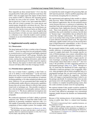 Evaluating Large Language Models Trained on Code
How impactful are these textual harms? If it’s true that
text produced by Codex picks up Internet-scale biases like
GPT-3, then one might expect the impact of these harms
to be similar to GPT-3’s. However, this reasoning ignores
the likely use cases of the two systems. We’ve observed
that in typical use, Codex is less open-ended than GPT-3:
those who use it tend to prompt it in a more precise and
neutral manner, though this is not always the case. Thus, we
tentatively believe that the average case textual harms are
lower in Codex, but the worst-case harms are likely similar
to those of GPT-3. If this is the case, then it might be that
the textual harms in Codex are more naturally understood
as a robustness issue: when the model is used to produce
comments in an out-of-distribution fashion, it tends to act
like GPT-3.
G. Supplemental security analysis
G.1. Threat actors
The threat landscape for Codex is similar to that of language
models.17
Actors can range from low and moderately skilled
or resourced actors to well-resourced and highly-organized
“advanced persistent threat” (APT) groups. Similarly, their
strategic objectives can non-exhaustively include making
money, causing chaos, obtaining information, and/or achiev-
ing specific operational goals for their respective organiza-
tions. However, the manner in which Codex models may be
misused will likely differ from that of language models.
G.2. Potential misuse applications
One way to frame Codex’s capability is that Codex ex-
cels in its ability to write boilerplate.18
In the near-term,
threat actors may be interested in utilizing Codex or similar
families of models to assist in the production of malware,
facilitating phishing, or for other unauthorized offensive pur-
poses. However, it is our assessment that Codex models do
not differentially enable offensive cybersecurity capabilities
because they are not more efficient or effective than conven-
tional tools or techniques are. One possible exception to
this is the development of polymorphic malware, which is
discussed in 7.5. We discuss additional investigations into
Codex’s ability to aid malicious use-cases in the next few
paragraphs.
We conducted experiments on Codex’s ability to generate
malicious code. While we found that while Codex is not
proficient at generating standalone malicious code, it is
still capable of generating code that can be incorporated as
components of more complex systems. For example, while
17
See the threat analysis in Section 6.1 of (Brown et al., 2020)
18
By boilerplate, we mean code that takes a small amount of
cognitive effort for experienced engineers to write, but is a step
beyond simply copy-pasting code snippets
we found that the model struggled with generating SQL and
shell injection payloads, it had no problem generating code
for recursively encrypting files in a directory.19
We experimented with applying Codex models to vulnera-
bility discovery. While vulnerability discovery capabilities
have defensive applications, they are also potential misuse
vectors because discovery is a precursor to exploitation. We
found that Codex did not perform well when compared even
to rudimentary Static Application Security Testing (SAST)
tools. These tools generally excel at finding simple vul-
nerabilities that can be identified via rulesets, but fall short
on “business logic” vulnerabilities that are defined by their
context like improper authorization. We encountered no
cases in our testing where using a Codex model led to better
or more efficient results than SAST tools. We expect that
sufficiently capable models will excel at discovering these
types of high-dimension vulnerabilities, so this is an area
for further research as model capabilities improve.
We investigated whether Codex models would suggest vul-
nerable, malicious, or typosquatted software dependencies
as part of a supply chain attack. For example, specific ver-
sions of Python packages may contain vulnerabilities that
would render a downstream application vulnerable as well.
However, Codex is generally unable to suggest specific ver-
sions of packages, as package versions are specified outside
of the prompt context that Codex is aware of.20
Also wor-
rying is the possibility of Codex suggesting malicious or
typosquatted packages (Ohm et al., 2020). Through test-
ing, we found that the likelihood of Codex suggesting a
vulnerable or malicious package is low in aggregate. How-
ever, when prompted with an initial misspelled stem of a
typosquatted package that was previously removed from
PyPi, Codex would complete the suggestion. Similarly,
Codex will suggest a typosquatted package if asked to use
the package specifically. In summary, Codex does not miti-
gate human error with misspelled package names. If Codex
has a tendency to complete misspelled package names, then
this could constitute an attack vector for typosquatting.
We explored whether Codex models would be suitable for
generating phishing pretext. We found that models trained
on source code offered no advantages over conventional
language models because the domains are fundamentally
different.21
Because of the training process of pre-training and fine-
tuning on public data, there is a natural trust boundary
19
For more on characterizing Codex’s capability limitations, see
the Limitations section.
20
While Python package imports may be observable in the
prompt context, package version information is relegated to a
separate manifest file and/or the installed package files themselves.
21
See Section 6.1.3 of Brown et al. (2020) for an analysis of
conventional language models
 