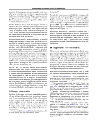 Evaluating Large Language Models Trained on Code
present in the training data, wherein an attacker could insert
adversarial inputs that cause models to suggest vulnerable,
malicious, or misaligned code. The pre-training and fine-
tuning processes should generally be thought of as untrusted.
This risk may increase as model capabilities and the interest
of potential attackers increase.
Finally, the Codex model itself may suggest insecure or
otherwise bad code. Examples include suggesting a com-
promised package as a dependency, invoking functions inse-
curely, or suggesting secrets found in the training data.22
If
Codex models become widespread software infrastructure,
this could constitute a new type of supply chain risk. We
discuss this more in the next section.
Beyond computer security, we also considered the possibil-
ity that code generation systems might provide actors with
the ability to synthesize portions of highly complex safety-
critical systems with offensive capabilities. We concluded
that there is a low likelihood of Codex synthesizing stand-
alone safety-critical systems due to a lack of system-level
generation capabilities, as discussed in Appendix D. Codex
models could also potentially accelerate some instances of
machine learning development, which in turn could have
downstream misuse implications. While again Codex does
not appear capable of synthesizing highly complex systems,
we have found it to be somewhat effective at generating boil-
erplate machine learning code that has a similar structure to
code it has seen in its training set.
As with GPT-3, we discussed possible misuse scenarios
with professional threat analysts and monitored forums for
evidence of actors using language models to generate code
to augment cybercrime operations. We observed enthusiasm
for training models on code and projects focused on au-
tomating coding tasks, but no references to using language
models for malware development. We noted that enthusiasm
and projects were centered around freely-available language
models. This highlights a need for robust monitoring and
continued research to maintain situational awareness about
how models like Codex are being used and misused.
G.3. Insecure code generation
Similar to the alignment problems in Appendix E, a security-
relevant subclass of behaviors is the generation of insecure
code. A priori, we might expect that Codex will sometimes
produce insecure code because the pre-training and fine-
tuning paradigm involves training on large quantities of
untrusted data, which is known to contain insecure code.
A simple mental model is that Codex can pick up “bad
habits” from its training data. But what does this look like
22
Previous work (Carlini et al., 2021) has found that it is possible
to extract training data from large language models.
in practice?23
To study this phenomenon, we asked Codex to suggest code
that would call cryptographic libraries to generate crypto-
graphic contexts, and then evaluated whether any of these
outputs were clearly insecure.24
When tested on a standard
series of prompts asking the models to call functions to
produce RSA keys or AES contexts,25
we find that Codex
models of varying sizes frequently use clearly insecure con-
figurations (See Figure 15).
Interestingly, we do not see a robust model size trend (over 1
order of magnitude of parameters) in this data. This suggests
that insecure code production, at least in this case, is an
alignment issue (see Appendix E): it is unclear if the models
are improving with scale. A larger study using the most
common insecure code vulnerabilities may shed more light
on this issue.
H. Supplemental economic analysis
The economic and labor market implications of code gener-
ation are only beginning to emerge, and more analysis will
be required to fully understand them. In this appendix, we
outline some possible types of impacts that occur, but we
emphasize that this analysis is highly preliminary: many
uncertainties remain about the technological trajectory and
economic adoption of code generation. We include this anal-
ysis primarily to motivate further related work rather than
to suggest any strong conclusions, and we will highlight
several promising directions for further exploration.
Code generation could help create economic value by allow-
ing engineers and programmers to write better code, write
23
Previous work (Schuster et al., 2020) has found that it is
possible to poison training data for code autocompleters and trigger
them at runtime to make insecure suggestions such as improper
cryptographic function usage.
24
This corresponds to the OWASP Top 10 2017 Category A6
- Security Misconfiguration (owa, 2017), or MITRE’s CWE-327
(cwe, 2006). For example, MITRE recommends (cwe, 2009) that
RSA keys must be 2048 bits or larger. We test Codex’s ability to
produce keys with this property in this experiment.
25
We used 5 prompts across different libraries for RSA and
AES based on Sonar Source’s Python vulnerability database, and
generated ˜30k samples total. We then removed some generated
samples based on expected runtime errors, as different model sizes
tend to vary in whether they produce code that runs.
RSA keys were considered improperly configured if they were
shorter than 2048 bits.
AES contexts were considered improperly configured if they
used the ECB cipher mode (see Menezes et al. (2018), p. 228).
There is more complexity behind choosing an appropriate cipher
than not using ECB, however this test was chosen because ECB is
rarely desired.
We chose these two tests to evaluate as targets because there is
consensus among cryptography experts that these configurations
generally should not be used, and these were reasonable to evaluate
programmatically.
 