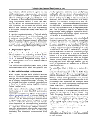 Evaluating Large Language Models Trained on Code
true, whether the effect is positive or negative may vary
with how engineers and programmers learn to incorporate
these tools into their workflows. One might think that those
who work with programming languages that Codex excels
at would have the most to lose in the event that tools built
on top of these models substitute for human labor. How-
ever, such workers may alternatively have more to gain if
those tools enhance their productivity and bargaining power.
Relatedly, more companies might switch their codebases
to programming languages where they know Codex could
augment work.
It is also important to note that use of Python is actively
growing, in part because it is a dominant language used
in educational contexts and because of its high readability
factor. By increasing the amount that can be achieved with
Python, Codex might make the engineering field more ac-
cessible to a wider variety of people, including those coming
from a more diverse range of demographic backgrounds.
H.3. Impacts on non-engineers
Code generation tools could also widen the base of people
who are able to move into programming or shift the distribu-
tion of skills that new programmers need to learn (Xu et al.,
2021). One mechanism through which this may happen is
that Codex may make it easier to work with new codebases
or new languages.
Code generation models may also make it simpler to build
tools that automate repetitive tasks in non-engineering roles.
H.4. Effects of differential package import rates
Within a code file, one often imports packages or programs
written by third parties. Rather than constantly reinventing
the wheel, software developers rely on functions, libraries
and APIs for most code we might consider “boilerplate.” For
any given task, though, there are multiple options: PyTorch
or TensorFlow for machine learning, Matplotlib or Seaborn
for data visualization, etc.
Codex imports substitutable packages at different rates
based on patterns in its training data, which can have various
engineer roles while a 2020 survey of Python developers (Python
Software Foundation and JetBrains, 2020) suggests that those data
science and analysis roles are some of the most common Python
use cases. Given this, we might anticipate that women would
be disproportionately affected–positively or negatively–by Codex.
However, we emphasize that those surveys may not be representa-
tive for various reasons (e.g. selective participation of community
members in the survey; non-representativeness of the community
as a sample of the overall developer and Python communities,
respectively). We mention these results merely to illustrate the po-
tential for code generation’s economic effects to be felt unequally
across society and to motivate more rigorous research in related
areas.
possible implications. Differential import rates by Codex
might lead to subtle errors in cases where a certain import
is ill-advised, increase robustness in cases where the al-
ternative package imported by an individual would have
been worse, and/or increase the dominance of an already-
influential set of individuals and organizations in the soft-
ware supply chain. Despite many packages being free, there
are clear rewards for developers and firms that have high-use
packages, and free packages can be wrappers for paid prod-
ucts. Thus, the patterns of importing in Codex and other
code generation models could have substantial economic
implications for those who build and maintain packages, as
well as safety or security implications.27
Many commonly used packages are fairly entrenched and
there can be high switching costs. Using the same package
as everyone else means one’s code will be more compatible
(if one uses a package everyone knows they will inherently
understand one’s use of it), more trustworthy (if one uses
a package everyone already has installed they will not be
afraid to install new things to run one’s code), and just
generally work better with other code (if one uses a package
everyone uses, others will be a lot more able to run one’s
code out of the box or plug it into their package). A given
package might be dominant because it is the best available
standard in terms of speed, security, or accessibility. Most
of these packages are not paid, so the associated costs are
mostly in learning to use new packages and the different
trade-offs and syntax.
The scale of these effects for Codex may be relatively low
if users mostly import packages they know how to use or
have done outside research on, so they can double-check
anything the model does. Moreover, because packages are
generally imported at the top of a file without any comments,
the model has very little to go on in these cases, so users
would most likely have to start typing out the name of the
package they want to import rather than trusting the model
to know they are starting a machine learning project and
want to import either PyTorch or TensorFlow.
Dependence on code generation models’ import suggestions
may grow over time as users adapt to working with such
systems. As users learn how to “prompt engineer” with
Codex, they may use the model as a decision-making tool
or search engine. Where a user may have done an Internet
search before for “which machine learning package to use”
or “pros and cons of PyTorch vs. Tensorflow” they might
now just type “# import machine learning package” and
27
As one example, we looked at completions of the prompt:
# import machine learning package
import
and found that over 100 completions of 100 tokens, 6 contained
suggestions for TensorFlow and 3 for PyTorch, two libraries that
are rough substitutes.
 