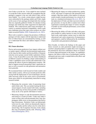 Evaluating Large Language Models Trained on Code
trust Codex to do the rest. Users might be more inclined
to accept the Codex answer under the assumption that the
package it suggests is the one with which Codex will be
more helpful. As a result, certain players might become
more entrenched in the package market and Codex might
not be aware of new packages developed after the training
data was originally gathered. Further, for already existing
packages, the model may make suggestions for deprecated
methods. This could increase open-source developers’ in-
centive to maintain backward compatibility, which could
pose challenges given that open-source projects are often
under-resourced (Eghbal, 2020; Trinkenreich et al., 2021).
More work is needed to compare the prevalence of different
packages in Codex outputs with the input data to understand
how or if these biases are concentrated by training, as well
as to understand the direct and indirect impacts of these
biases.
H.5. Future directions
Precise and accurate prediction of any impacts without user
or market signal is difficult, but the potential implications
on the long-run labor market and the possibility of disparate
outcomes across groups warrant further exploration of these
issues. It may be possible to assess the relative likelihood
of different scenarios by building a deeper understanding of
Codex’s capabilities across several code-related tasks or by
studying the effects of precise deployment scenarios. We
plan to support research measuring Codex’s particular im-
pact as well as research on code generation and automation
more generally.
We recommend future work focused on Codex models and
other similar systems, with an eye towards positively influ-
encing both the deployment of such technologies and any
other necessary steps by key actors such as governments.
Some areas which we are particularly interested in seeing
research include:
• Measuring the economic value of generating faster
and/or better code. This can include tracking the down-
stream impacts of tools created with Codex, including
those which may not have been possible to build previ-
ously (at all, or by specific individuals or teams).
• Measuring changes in code documentation practices
and testing as a result of Codex. Codex may make it
easier to keep code well-documented, but it may also
propagate subtle errors in documentation that lead to
bugs downstream. Similarly, Codex can help people
write tests for code, which can dramatically improve
software quality and the surface area for costly down-
stream bugs, but if engineers become overly reliant,
they may not properly specify code. (Planning, 2002;
Jones  Bonsignour, 2011).
• Measuring the impact on worker productivity, quality
of life, and wages of improved code generation tech-
nologies. Most past studies of the impacts of code gen-
eration models consider performance on a closed set of
tasks in a simulated environment (Xu et al., 2021). As
the deployment of Codex and other near-term technolo-
gies proceeds, we may be able to conduct more robust
experiments examining the impact of various strengths
of models on real-world job performance, across teams
and across firms.
• Measuring the ability of Codex and other code gener-
ation models to reduce barriers to entry for the field.
Such work could explore various ways in which the
educational and career progression of programmers
and engineers could be influenced by the availability
of powerful code generation technologies.
More broadly, we believe the findings in this paper and
future research on code generation might encourage re-
searchers and policymakers to update their views regarding
the potential for AI to have substitutive effects on workers
in various high-skill domains in the future. As capabilities
improve, the effects of this class of technologies could be
substantial and more study is needed both on the effects and
on appropriate responses.
 