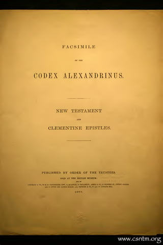 FACSIMILE

                                                         OF




      CODEX ALEXANDRINUS.



                                    NEW TESTAMENT
                                                           AND



                           CLEMENTINE EPISTLES.




                PUBLISHED BY ORDER OF THE TRUSTEES.
                                         SOLD AT THE BRITISn MUSEUM:

LONGMANS U   CO., 39 TO 41    PATERNOSTER ROW; B. QUARITCH, 15 PICCADILLY ASHER &
                                                                         ;           CO., 13   BEDFORD   ST.,   COVENT GARDEN,
                     and     11 UNTER DEN LINDEN, BERLIN; a»d TRUBNER & CO, 57 AMD   59 I.UDGATE HILL.



                                                         1879.




                                                                                                                  www ,cs t m    .   rg
 
