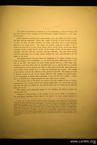 (         S     )



           The modern numeration of chapters                                         is   in the       handwriting of Patrick Young,                                   who
has also written in the                                margins of the Clementine Epistles references to the pages
of his edition.
           Quire signatures, written in the upper margins, were also added by Patrick Young,
but have Buffered mutilation.                                       Those that remain,                 ff.       9 (33), 17 (41), 28 (52), 36 (60),
44     (68),           58 (84),                (56    (92),     72 (98),        101           (127),    109 (135),                  are, in          some   instances,

affixed to the                   wrong               leaves.        The    quires         are actually                 composed            as      follows   :
                                                                                                                                                                 —   (f.   1,

modern            fly-leaf),             ff.    2-7, 8-13, 14-19, 20-25, 26-27, 28-35, 36-43, 44-49 (two leaves
wanting), 50-57,                          58-65,           66-71,     72-77,         78-83,         84-89,             90-95,        96-101            (three     leaves

wanting),                   102-107,            108-113,            114-119,         120-125,          126-133.                    The        last    eleven leaves,
134-144 (159-169), are                                     in   single    sheets,         having        lost          their        quire-formation by the

injury to the back.
           The handwriting                           of the text          from the beginning of                             St.     Luke, exclusive of the
table of chapters, to 1 Corinthians x.                                          8,    ff.      20-95 (44-121),                     differs      from that of the
rest       of the             MS.         The         letters       are   more widely spaced and                                   are    a    little    larger than

elsewhere               ;    and here Delta with an extended base                                            (   A.    ),    and Pi with an extended
cross-stroke                 (),         are in general use, while in other parts of the                                                 MS.    these letters are

more
is

is
            usually of the simple form in which the horizontal line
     also thicker

     likewise

to the beginnings of Books,
                                  and the ink yellower
                             marked by the use of crosses affixed to the
                                            and occasionally to the last
                                                                              in this portion of the




                                               for similar purposes in other parts of the
                                                                                                                            ,MS.


                                                                                                                            line
                                                                                                                                     is   short.




                                                                                                                                   volume.*
                                                                                                                                              as

                                                                                                                                    of a column;
                                                                                                                                                        The vellum
                                                                                                                                          The change of hand
                                                                                                                                                      noticed above,
                                                                                                                                                                 whereas

the 7        is        employed
           The         opening lines of the Books are written in red, the                                                    number of               lines so written

varying from one to three, and in one instance being four. In 1 Peter, the 1st, 2nd,
                                               lines, and in 2 John the 1st and 4th
5th and 6th lines, in 1 John the 1st and 3rd
lines,      are in red.
           The borders and ornamental                                     designs in the colophons are drawn in black ink

relieved with red.
           Owing             to a discolouration of the margins of the                                                leaves,       which        is    intensified         in

                                 close to the edges                                                                    to     some extent absorbed                         in
the photograph, anything written
                                                                                                                 is




       *   Woide who has                                  change of hand in the preface to his edition of the New Testament
                                           also noticed this

                            cites, in addition to "ther
                                                        marks of distinction, small differences in the references to the Eusebian
786)              iv
                                  forms of marginal quotation-eigne.
                                                                       As regards the former, an examination of the MS. proves
           in the
canons' arid
                                                       the latter, it shows that he is absolutely wrong.  The hori-
that he    only partially correct; while, as regards
             is
                                                        the Eusebian canon, which he regards as a distinguishing
              between the Ammonian number and
     tal stroke
                                    found in the earlier part of the volume, o.-. ff. U h (33b), II I. (88 b)j and
   rkof the second hand, is also
mark                                 -


       (|h(i hand it a „,,, infrequently
                       .
                                            wanting in SS. Luke and John. And the small arrow-head without
                                             confines to the second hand) is the ordinary mark of quotation, except
       '


th       manvine: dot (the form which he
                    «'            1       16
                                         13 (37),   50 (76), 57 (83), where too the dot is only an addition by the
                                                       1    (38),     (89),
',,'7'lew places, e!g.
lubricator.




                                                                                                                                                            wwwxsntm.org
 