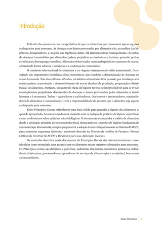 introdução

      É direito das pessoas terem a expectativa de que os alimentos que consomem sejam seguros
e adequados para consumo. As doenças e os danos provocados por alimentos são, na melhor das hi-
póteses, desagradáveis, e, na pior das hipóteses, fatais. Há também outras conseqüências. Os surtos
de doenças transmitidas por alimentos podem prejudicar o comércio e o turismo, gerando perdas
econômicas, desemprego e conflitos. Alimentos deteriorados causam desperdício e aumento de custos,
afetando de forma adversa o comércio e a confiança do consumidor.
      O comércio internacional de alimentos e as viagens internacionais estão aumentando. O re-
sultado são importantes benefícios sócio-econômicos, mas também a disseminação de doenças ao
redor do mundo. Nas duas últimas décadas, os hábitos alimentares têm passado por mudanças em
muitos países, acarretando o desenvolvimento de novas técnicas de produção, preparação e distri-
buição de alimentos. Portanto, um controle eficaz de higiene tornou-se imprescindível para se evitar
conseqüências prejudiciais decorrentes de doenças e danos provocados pelos alimentos à saúde
humana e à economia. Todos – agricultores e cultivadores, fabricantes e processadores, manipula-
dores de alimentos e consumidores – têm a responsabilidade de garantir que o alimento seja seguro
e adequado para consumo.
      Estes Princípios Gerais estabelecem uma base sólida para garantir a higiene dos alimentos e,
quando apropriado, devem ser usados em conjunto com os códigos de práticas de higiene específicos
e com as diretrizes sobre critérios microbiológicos. O documento acompanha a cadeia de alimentos
desde a produção primária até o consumidor final, destacando os controles de higiene fundamentais
em cada etapa. Recomenda, sempre que possível, a adoção de um enfoque baseado no Sistema HACCP,
para aumentar segurança alimentar, conforme descrito no Sistema de Análise de Perigos e Pontos
Críticos de Controle (HACCP) e Diretrizes para sua Aplicação (Anexo).
      Os controles descritos neste documento de Princípios Gerais são internacionalmente reco-
nhecidos como essenciais para garantir que os alimentos sejam seguros e adequados para consumo.
Os Princípios Gerais são dirigidos a governos, indústrias (incluindo produtores primários indivi-
duais, fabricantes, processadores, operadores de serviços de alimentação e varejistas), bem como
a consumidores.




                                                                                    Codex Alimentarius   
 