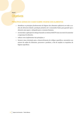 Seção i

     objetivos
     PrinCÍPioS geraiS do CODEX Sobre Higiene doS alimentoS
               •   identificar os princípios fundamentais de higiene dos alimentos aplicáveis em toda a ca-
                   deia de alimentos (desde a produção primária até o consumidor final), para garantir que o
                   alimento seja seguro e adequado para o consumo humano;
               •   recomendar a aplicação de enfoque baseado no sistema HACCP como um meio de aumentar
                   a segurança do alimento;
               •   indicar como implementar tais princípios; e
               •   fornecer uma orientação para o desenvolvimento de códigos específicos, necessários aos
                   setores da cadeia de alimentos, processos e produtos, a fim de ampliar os requisitos de
                   higiene específicos.




10    Higiene dos Alimentos – Textos Básicos
 