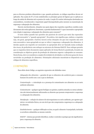 para os diversos produtos alimentícios e que, quando pertinente, os códigos específicos devem ser
     aplicados. Nas seções de IV a X são estabelecidos os princípios gerais de higiene que se aplicam ao
     longo da cadeia de alimentos até os pontos de venda. A seção IX contém informações destinadas aos
     consumidores, reconhecendo o importante papel desempenhado pelos mesmos na manutenção da
     segurança e adequação dos alimentos.
            Haverá, inevitavelmente, situações nas quais alguns dos requisitos específicos contidos neste
     documento não serão aplicáveis. Entretanto, a questão fundamental é “o que é necessário e apropriado
     com relação à segurança e adequação dos alimentos para consumo?”
            O texto indica quando tais questões são passíveis de ocorrer por meio das expressões
     “quando necessário” e “quando apropriado”. Na prática, isto significa que, embora o requisito
     seja, em geral, apropriado e factível, haverá certas situações em que esse requisito não será
     nem necessário e nem apropriado no que se refere à segurança e adequação dos alimentos. A
     decisão quanto um requisito ser necessário ou apropriado deve ser baseada numa avaliação
     dos riscos, de preferência com enfoque na estrutura do Sistema HACCP. Esse enfoque permite
     que os requisitos deste documento sejam aplicados de forma flexível e ponderada, levando em
     consideração os objetivos gerais da produção de alimentos seguros e adequados ao consumo.
     Desta forma, deve-se considerar a ampla diversidade de atividades e os diversos graus de riscos
     envolvidos na produção de alimentos. Orientações adicionais encontram-se disponíveis nos
     códigos de alimentos específicos.


     2.3 deFiniÇÕeS
            Para efeito deste Código, as seguintes expressões são definidas como:


                Adequação dos alimentos – garantia de que os alimentos são aceitáveis para o consumo
                humano de acordo com o uso a que se destinam.


                Contaminação – a introdução ou a presença de contaminante nos alimentos ou no meio
                ambiente alimentar.


                Contaminante – qualquer agente biológico ou químico, matéria estranha ou outras substân-
                cias não intencionalmente adicionadas ao alimento que possam comprometer a segurança
                e a adequação dos alimentos.


                Desinfecção – redução do número de microrganismos no meio ambiente, por agentes quí-
                micos e ou métodos físicos, em um nível que não comprometa a segurança ou a adequação
                do alimento.


                Estabelecimento – qualquer edificação ou área, na qual o alimento é manipulado, incluindo
                os arredores submetidos ao mesmo controle.


                HACCP – sistema que permite identificar, avaliar e controlar os perigos que são significativos
                para a segurança do alimento.




12    Higiene dos Alimentos – Textos Básicos
 