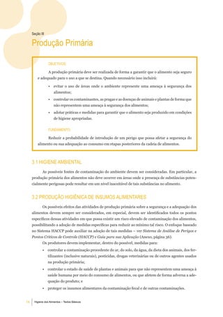 Seção iii

     Produção Primária

                 objetiVoS:

                 A produção primária deve ser realizada de forma a garantir que o alimento seja seguro
         e adequado para o uso a que se destina. Quando necessário isso incluirá:

                 •   evitar o uso de áreas onde o ambiente represente uma ameaça à segurança dos
                     alimentos;
                 •   controlar os contaminantes, as pragas e as doenças de animais e plantas de forma que
                     não representem uma ameaça à segurança dos alimentos;
                 •   adotar práticas e medidas para garantir que o alimento seja produzido em condições
                     de higiene apropriadas.


                 Fundamento:

                 Reduzir a probabilidade de introdução de um perigo que possa afetar a segurança do
         alimento ou sua adequação ao consumo em etapas posteriores da cadeia de alimentos.



     3.1 Higiene ambiental
            As possíveis fontes de contaminação do ambiente devem ser consideradas. Em particular, a
     produção primária dos alimentos não deve ocorrer em áreas onde a presença de substâncias poten-
     cialmente perigosas pode resultar em um nível inaceitável de tais substâncias no alimento.


     3.2 ProduÇÃo HigiÊniCa de inSumoS alimentareS
            Os possíveis efeitos das atividades de produção primária sobre a segurança e a adequação dos
     alimentos devem sempre ser considerados, em especial, devem ser identificados todos os pontos
     específicos dessas atividades em que possa existir um risco elevado de contaminação dos alimentos,
     possibilitando a adoção de medidas específicas para reduzir ao mínimo tal risco. O enfoque baseado
     no Sistema HACCP pode auxiliar na adoção de tais medidas – ver Sistema de Análise de Perigos e
     Pontos Críticos de Controle (HACCP) e Guia para sua Aplicação (Anexo, página 36).
            Os produtores devem implementar, dentro do possível, medidas para:
            •    controlar a contaminação procedente do ar, do solo, da água, da dieta dos animais, dos fer-
                 tilizantes (inclusive naturais), pesticidas, drogas veterinárias ou de outros agentes usados
                 na produção primária;
            •    controlar o estado de saúde de plantas e animais para que não representem uma ameaça à
                 saúde humana por meio do consumo de alimentos, ou que afetem de forma adversa a ade-
                 quação do produto; e
            •    proteger os insumos alimentares da contaminação fecal e de outras contaminações.


14    Higiene dos Alimentos – Textos Básicos
 