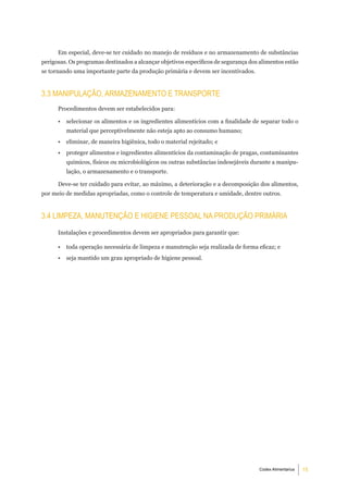 Em especial, deve-se ter cuidado no manejo de resíduos e no armazenamento de substâncias
perigosas. Os programas destinados a alcançar objetivos específicos de segurança dos alimentos estão
se tornando uma importante parte da produção primária e devem ser incentivados.


3.3 maniPulaÇÃo, armaZenamento e tranSPorte
      Procedimentos devem ser estabelecidos para:

      •   selecionar os alimentos e os ingredientes alimentícios com a finalidade de separar todo o
          material que perceptivelmente não esteja apto ao consumo humano;
      •   eliminar, de maneira higiênica, todo o material rejeitado; e
      •   proteger alimentos e ingredientes alimentícios da contaminação de pragas, contaminantes
          químicos, físicos ou microbiológicos ou outras substâncias indesejáveis durante a manipu-
          lação, o armazenamento e o transporte.

      Deve-se ter cuidado para evitar, ao máximo, a deterioração e a decomposição dos alimentos,
por meio de medidas apropriadas, como o controle de temperatura e umidade, dentre outros.


3.4 limPeZa, manutenÇÃo e Higiene PeSSoal na ProduÇÃo Primária
      Instalações e procedimentos devem ser apropriados para garantir que:

      •   toda operação necessária de limpeza e manutenção seja realizada de forma eficaz; e
      •   seja mantido um grau apropriado de higiene pessoal.




                                                                                    Codex Alimentarius   15
 