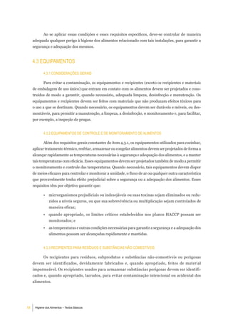 Ao se aplicar essas condições e esses requisitos específicos, deve-se controlar de maneira
     adequada qualquer perigo à higiene dos alimentos relacionado com tais instalações, para garantir a
     segurança e adequação dos mesmos.


     4.3 eQuiPamentoS

            4.3.1 ConSideraÇÕeS geraiS

            Para evitar a contaminação, os equipamentos e recipientes (exceto os recipientes e materiais
     de embalagem de uso único) que entram em contato com os alimentos devem ser projetados e cons-
     truídos de modo a garantir, quando necessário, adequada limpeza, desinfecção e manutenção. Os
     equipamentos e recipientes devem ser feitos com materiais que não produzam efeitos tóxicos para
     o uso a que se destinam. Quando necessário, os equipamentos devem ser duráveis e móveis, ou des-
     montáveis, para permitir a manutenção, a limpeza, a desinfecção, o monitoramento e, para facilitar,
     por exemplo, a inspeção de pragas.


            4.3.2 eQuiPamentoS de Controle e de monitoramento de alimentoS

            Além dos requisitos gerais constantes do item 4.3.1, os equipamentos utilizados para cozinhar,
     aplicar tratamento térmico, resfriar, armazenar ou congelar alimentos devem ser projetados de forma a
     alcançar rapidamente as temperaturas necessárias à segurança e adequação dos alimentos, e a manter
     tais temperaturas com eficácia. Esses equipamentos devem ser projetados também de modo a permitir
     o monitoramento e controle das temperaturas. Quando necessário, tais equipamentos devem dispor
     de meios eficazes para controlar e monitorar a umidade, o fluxo de ar ou qualquer outra característica
     que provavelmente tenha efeito prejudicial sobre a segurança ou a adequação dos alimentos. Esses
     requisitos têm por objetivo garantir que:

            •   microrganismos prejudiciais ou indesejáveis ou suas toxinas sejam eliminados ou redu-
                zidos a níveis seguros, ou que sua sobrevivência ou multiplicação sejam controlados de
                maneira eficaz;
            •    quando apropriado, os limites críticos estabelecidos nos planos HACCP possam ser
                monitorados; e
            •   as temperaturas e outras condições necessárias para garantir a segurança e a adequação dos
                alimentos possam ser alcançadas rapidamente e mantidas.


            4.3.3 reCiPienteS Para reSÍduoS e SubStÂnCiaS nÃo ComeStÍVeiS

            Os recipientes para resíduos, subprodutos e substâncias não-comestíveis ou perigosas
     devem ser identificados, devidamente fabricados e, quando apropriado, feitos de material
     impermeável. Os recipientes usados para armazenar substâncias perigosas devem ser identifi-
     cados e, quando apropriado, lacrados, para evitar contaminação intencional ou acidental dos
     alimentos.




18    Higiene dos Alimentos – Textos Básicos
 