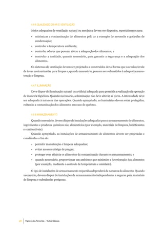 4.4.6 Qualidade do ar e VentilaÇÃo

            Meios adequados de ventilação natural ou mecânica devem ser dispostos, especialmente para:

            •   minimizar a contaminação de alimentos pelo ar a exemplo de aerossóis e gotículas de
                condensação;
            •   controlar a temperatura ambiente;
            •   controlar odores que possam afetar a adequação dos alimentos; e
            •   controlar a umidade, quando necessário, para garantir a segurança e a adequação dos
                alimentos.

            Os sistemas de ventilação devem ser projetados e construídos de tal forma que o ar não circule
     de áreas contaminadas para limpas e, quando necessário, possam ser submetidos à adequada manu-
     tenção e limpeza.


            4.4.7 iluminaÇÃo

            Deve dispor de iluminação natural ou artificial adequada para permitir a realização da operação
     de maneira higiênica. Quando necessário, a iluminação não deve alterar as cores. A intensidade deve
     ser adequada à natureza das operações. Quando apropriado, as luminárias devem estar protegidas,
     evitando a contaminação dos alimentos em caso de quebras.


            4.4.8 armaZenamento

            Quando necessário, devem dispor de instalações adequadas para o armazenamento de alimentos,
     ingredientes e produtos químicos não alimentícios (por exemplo, materiais de limpeza, lubrificantes
     e combustíveis).
            Quando apropriado, as instalações de armazenamento de alimentos devem ser projetadas e
     construídas a fim de:

            •   permitir manutenção e limpeza adequadas;
            •   evitar acesso e abrigo de pragas;
            •   proteger com eficácia os alimentos da contaminação durante o armazenamento; e
            •   quando necessário, proporcionar um ambiente que minimize a deterioração dos alimentos
                (por exemplo, mediante o controle de temperatura e umidade).

            O tipo de instalações de armazenamento requeridas dependerá da natureza do alimento. Quando
     necessário, devem dispor de instalações de armazenamento independentes e seguras para materiais
     de limpeza e substâncias perigosas.




20    Higiene dos Alimentos – Textos Básicos
 