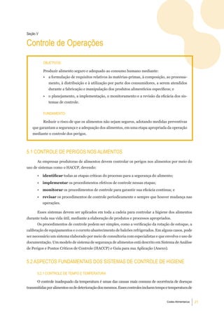 Seção V

Controle de Operações

          objetiVoS:

          Produzir alimento seguro e adequado ao consumo humano mediante:
          •   a formulação de requisitos relativos às matérias-primas, à composição, ao processa-
              mento, à distribuição e à utilização por parte dos consumidores, a serem atendidos
              durante a fabricação e manipulação dos produtos alimentícios específicos; e
          •   o planejamento, a implementação, o monitoramento e a revisão da eficácia dos sis-
              temas de controle.


          Fundamento:

          Reduzir o risco de que os alimentos não sejam seguros, adotando medidas preventivas
   que garantam a segurança e a adequação dos alimentos, em uma etapa apropriada da operação
   mediante o controle dos perigos.



5.1 Controle de PerigoS noS alimentoS
      As empresas produtoras de alimentos devem controlar os perigos nos alimentos por meio do
uso de sistemas como o HACCP, devendo:

      •   identificar todas as etapas críticas do processo para a segurança do alimento;
      •   implementar os procedimentos efetivos de controle nessas etapas;
      •   monitorar os procedimentos de controle para garantir sua eficácia contínua; e
      •   revisar os procedimentos de controle periodicamente e sempre que houver mudança nas
          operações.

      Esses sistemas devem ser aplicados em toda a cadeia para controlar a higiene dos alimentos
durante toda sua vida útil, mediante a elaboração de produtos e processos apropriados.
      Os procedimentos de controle podem ser simples, como a verificação da rotação de estoque, a
calibração de equipamentos e o correto abastecimento de balcões refrigerados. Em alguns casos, pode
ser necessário um sistema elaborado por meio de consultoria com especialistas e que envolva o uso de
documentação. Um modelo de sistema de segurança de alimentos está descrito em Sistema de Análise
de Perigos e Pontos Críticos de Controle (HACCP) e Guia para sua Aplicação (Anexo).


5.2 aSPeCtoS FundamentaiS doS SiStemaS de Controle de Higiene

      5.2.1 Controle de temPo e temPeratura

      O controle inadequado da temperatura é umas das causas mais comuns de ocorrência de doenças
transmitidas por alimentos ou de deterioração dos mesmos. Esses controles incluem tempo e temperatura de


                                                                                        Codex Alimentarius   21
 