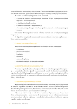 cocção, resfriamento, processamento e armazenamento. Deve-se implantar sistemas que garantam um con-
     trole eficaz da temperatura, quando a mesma for essencial para a segurança e a adequação dos alimentos.
            Os sistemas de controle de temperatura devem considerar:

            •   a natureza do alimento, como por exemplo, a atividade de água, o pH e prováveis tipos e
                carga inicial de microrganismos;
            •   a vida útil pretendida do produto;
            •   o método de embalagem e processamento; e
            •   a forma de uso do produto, por exemplo, cocção/processamento posterior ou pronto para
                consumo.

            Tais sistemas devem especificar também os limites toleráveis para as variações de tempo e
     temperatura.
            Os dispositivos de registro de temperatura devem ser verificados a intervalos regulares e ava-
     liados quanto a sua exatidão.


            5.2.2 etaPaS eSPeCÍFiCaS do ProCeSSo

            Outras etapas que contribuem para a higiene dos alimentos incluem, por exemplo:

            •   resfriamento;
            •   processamento térmico;
            •   irradiação;
            •   dessecação;
            •   conservação química;
            •   embalagem a vácuo ou em atmosfera modificada.


            5.2.3 eSPeCiFiCaÇÕeS miCrobiolÓgiCaS e outraS

            Os sistemas de gestão descritos no item 5.1 constituem um meio eficaz para garantir a seguran-
     ça e a adequação dos alimentos. Quando em um sistema de controle de alimentos forem utilizadas
     especificações microbiológicas, químicas ou físicas, elas devem ser baseadas em princípios científicos
     consistentes estabelecendo-se, quando apropriado, procedimentos de monitoramento, métodos ana-
     líticos e limites de ação.


            5.2.4 ContaminaÇÃo miCrobiolÓgiCa CruZada

            Os patógenos podem ser transferidos de um alimento a outro, diretamente ou por manipuladores
     de alimentos, superfícies de contato ou ar. Os alimentos crus não processados devem ser separados
     dos alimentos prontos para consumo, fisicamente ou por momento de trabalho, efetuando-se uma
     limpeza intermediária eficaz e, quando apropriado, desinfecção.
            Pode ser necessário restringir ou controlar o acesso às áreas de processamento. Onde os riscos
     forem particularmente altos, o acesso às áreas de processamento deve ser realizado exclusivamente
     através de vestiário. Poderá ser exigido que o pessoal utilize uniformes limpos, incluindo os calçados,
     e que lave as mãos antes de entrar.


22    Higiene dos Alimentos – Textos Básicos
 