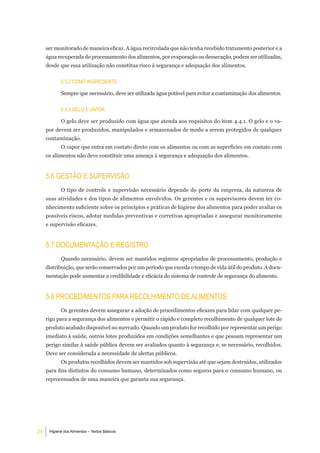 ser monitorado de maneira eficaz. A água recirculada que não tenha recebido tratamento posterior e a
     água recuperada do processamento dos alimentos, por evaporação ou dessecação, podem ser utilizadas,
     desde que essa utilização não constitua risco à segurança e adequação dos alimentos.


            5.5.2 Como ingrediente

            Sempre que necessário, deve ser utilizada água potável para evitar a contaminação dos alimentos.


            5.5.3 gelo e VaPor

            O gelo deve ser produzido com água que atenda aos requisitos do item 4.4.1. O gelo e o va-
     por devem ser produzidos, manipulados e armazenados de modo a serem protegidos de qualquer
     contaminação.
            O vapor que entra em contato direto com os alimentos ou com as superfícies em contato com
     os alimentos não deve constituir uma ameaça à segurança e adequação dos alimentos.


     5.6 geStÃo e SuPerViSÃo
            O tipo de controle e supervisão necessário depende do porte da empresa, da natureza de
     suas atividades e dos tipos de alimentos envolvidos. Os gerentes e os supervisores devem ter co-
     nhecimento suficiente sobre os princípios e práticas de higiene dos alimentos para poder avaliar os
     possíveis riscos, adotar medidas preventivas e corretivas apropriadas e assegurar monitoramento
     e supervisão eficazes.


     5.7 doCumentaÇÃo e regiStro
            Quando necessário, devem ser mantidos registros apropriados de processamento, produção e
     distribuição, que serão conservados por um período que exceda o tempo de vida útil do produto. A docu-
     mentação pode aumentar a credibilidade e eficácia do sistema de controle de segurança do alimento.


     5.8 ProCedimentoS Para reColHimento de alimentoS
            Os gerentes devem assegurar a adoção de procedimentos eficazes para lidar com qualquer pe-
     rigo para a segurança dos alimentos e permitir o rápido e completo recolhimento de qualquer lote de
     produto acabado disponível no mercado. Quando um produto for recolhido por representar um perigo
     imediato à saúde, outros lotes produzidos em condições semelhantes e que possam representar um
     perigo similar à saúde pública devem ser avaliados quanto à segurança e, se necessário, recolhidos.
     Deve ser considerada a necessidade de alertas públicos.
            Os produtos recolhidos devem ser mantidos sob supervisão até que sejam destruídos, utilizados
     para fins distintos do consumo humano, determinados como seguros para o consumo humano, ou
     reprocessados de uma maneira que garanta sua segurança.




24    Higiene dos Alimentos – Textos Básicos
 