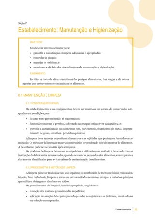 Seção Vi

estabelecimento: manutenção e Higienização
           objetiVoS:

           Estabelecer sistemas eficazes para:

           •   garantir a manutenção e limpeza adequadas e apropriadas;
           •   controlar as pragas;
           •   manejar os resíduos; e
           •   monitorar a eficácia dos procedimentos de manutenção e higienização.

           Fundamento:

           Facilitar o controle eficaz e contínuo dos perigos alimentares, das pragas e de outros
   agentes que provavelmente contaminam os alimentos.



6.1 manutenÇÃo e limPeZa

      6.1.1 ConSideraÇÕeS geraiS

      Os estabelecimentos e os equipamentos devem ser mantidos em estado de conservação ade-
quado e em condições para:

      •    facilitar todo procedimento de higienização;
      •    funcionar conforme o previsto, sobretudo nas etapas críticas (ver parágrafo 5.1);
      •    prevenir a contaminação dos alimentos com, por exemplo, fragmentos de metal, despren-
           dimento de gesso, entulhos e produtos químicos.

      A limpeza deve remover os resíduos alimentares e as sujidades que podem ser fonte de conta-
minação. Os métodos de limpeza e materiais necessários dependem do tipo de empresa de alimentos.
A desinfecção pode ser necessária após a limpeza.
      Os produtos de limpeza devem ser manipulados e utilizados com cuidado e de acordo com as
instruções do fabricante e armazenados, quando necessário, separados dos alimentos, em recipientes
claramente identificados para evitar o risco de contaminação dos alimentos.


      6.1.2 ProCedimetoS e mÉtodoS de limPeZa

      A limpeza pode ser realizada pelo uso separado ou combinado de métodos físicos como calor,
fricção, fluxo turbulento, limpeza a vácuo ou outros métodos sem o uso de água, e métodos químicos
que utilizem detergentes alcalinos ou ácidos.
      Os procedimentos de limpeza, quando apropriado, englobam a:

      •    remoção dos resíduos grosseiros das superfícies;
      •    aplicação de solução detergente para desprender as sujidades e os biofilmes, mantendo-os
           em solução ou suspensão;


                                                                                      Codex Alimentarius   25
 
