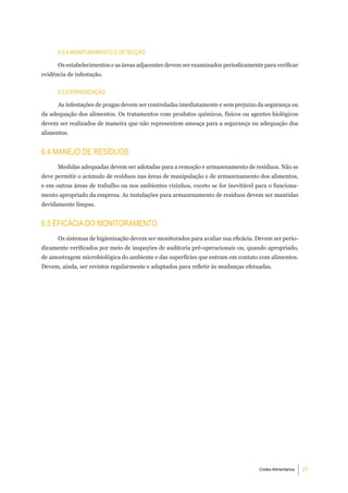 6.3.4 monitoramento e deteCÇÃo

      Os estabelecimentos e as áreas adjacentes devem ser examinados periodicamente para verificar
evidência de infestação.


      6.3.5 erradiCaÇÃo

      As infestações de pragas devem ser controladas imediatamente e sem prejuízo da segurança ou
da adequação dos alimentos. Os tratamentos com produtos químicos, físicos ou agentes biológicos
devem ser realizados de maneira que não representem ameaça para a segurança ou adequação dos
alimentos.


6.4 manejo de reSÍduoS
      Medidas adequadas devem ser adotadas para a remoção e armazenamento de resíduos. Não se
deve permitir o acúmulo de resíduos nas áreas de manipulação e de armazenamento dos alimentos,
e em outras áreas de trabalho ou nos ambientes vizinhos, exceto se for inevitável para o funciona-
mento apropriado da empresa. As instalações para armazenamento de resíduos devem ser mantidas
devidamente limpas.


6.5 eFiCáCia do monitoramento
      Os sistemas de higienização devem ser monitorados para avaliar sua eficácia. Devem ser perio-
dicamente verificados por meio de inspeções de auditoria pré-operacionais ou, quando apropriado,
de amostragem microbiológica do ambiente e das superfícies que entram em contato com alimentos.
Devem, ainda, ser revistos regularmente e adaptados para refletir às mudanças efetuadas.




                                                                                   Codex Alimentarius   27
 