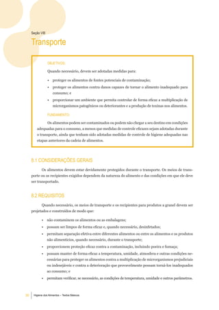 Seção Viii

     transporte

                  objetiVoS:

                  Quando necessário, devem ser adotadas medidas para:

                  •   proteger os alimentos de fontes potenciais de contaminação;
                  •   proteger os alimentos contra danos capazes de tornar o alimento inadequado para
                      consumo; e
                  •   proporcionar um ambiente que permita controlar de forma eficaz a multiplicação de
                      microrganismos patogênicos ou deteriorantes e a produção de toxinas nos alimentos.

                  Fundamento:

                  Os alimentos podem ser contaminados ou podem não chegar a seu destino em condições
         adequadas para o consumo, a menos que medidas de controle eficazes sejam adotadas durante
         o transporte, ainda que tenham sido adotadas medidas de controle de higiene adequadas nas
         etapas anteriores da cadeia de alimentos.




     8.1 ConSideraÇÕeS geraiS
            Os alimentos devem estar devidamente protegidos durante o transporte. Os meios de trans-
     porte ou os recipientes exigidos dependem da natureza do alimento e das condições em que ele deve
     ser transportado.


     8.2 reQuiSitoS
            Quando necessário, os meios de transporte e os recipientes para produtos a granel devem ser
     projetados e construídos de modo que:

            •     não contaminem os alimentos ou as embalagens;
            •     possam ser limpos de forma eficaz e, quando necessário, desinfetados;
            •     permitam separação efetiva entre diferentes alimentos ou entre os alimentos e os produtos
                  não alimentícios, quando necessário, durante o transporte;
            •     proporcionem proteção eficaz contra a contaminação, incluindo poeira e fumaça;
            •     possam manter de forma eficaz a temperatura, umidade, atmosfera e outras condições ne-
                  cessárias para proteger os alimentos contra a multiplicação de microrganismos prejudiciais
                  ou indesejáveis e contra a deterioração que provavelmente possam torná-los inadequados
                  ao consumo; e
            •     permitam verificar, se necessário, as condições de temperatura, umidade e outros parâmetros.



30    Higiene dos Alimentos – Textos Básicos
 