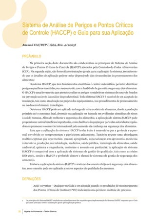 Sistema de análise de Perigos e Pontos Críticos
     de Controle (HaCCP) e guia para sua aplicação
     Anexo à CAC/RCP 1-1969, Rev. 4 (2003)



     PreÂmbulo
               Na primeira seção deste documento são estabelecidos os princípios do Sistema de Análise
     de Perigos e Pontos Críticos de Controle (HACCP) adotados pela Comissão do Codex Alimentarius
     (CCA). Na segunda seção, são fornecidas orientações gerais para a aplicação do sistema, reconhecen-
     do que os detalhes de aplicação podem variar dependendo das circunstâncias do processamento dos
     alimentos.1
               O sistema HACCP, que tem fundamentos científicos e caráter sistemático, permite identificar
     perigos específicos e medidas para seu controle, com a finalidade de garantir a segurança dos alimentos.
     O HACCP é uma ferramenta que permite avaliar os perigos e estabelecer sistemas de controle focados
     na prevenção ao invés da análise do produto final. Todo sistema HACCP é passível de ser adaptado às
     mudanças, tais como atualização no projeto dos equipamentos, nos procedimentos de processamento
     ou no desenvolvimento tecnológico.
               O sistema HACCP pode ser aplicado ao longo de toda a cadeia de alimentos, desde a produção
     primária até o consumo final, devendo sua aplicação ser baseada em evidências científicas de riscos
     à saúde humana. Além de melhorar a segurança dos alimentos, a aplicação do sistema HACCP pode
     proporcionar outros benefícios importantes, como facilitar a inspeção por parte das autoridades regula-
     doras e promover o comércio internacional pelo aumento da confiança na segurança dos alimentos.
               Para que a aplicação do sistema HACCP tenha êxito é necessário que a gerência e o pes-
     soal envolvido se comprometam e participem ativamente. Também requer uma abordagem
     multidisciplinar que deve incluir, quando apropriado, especialização em agronomia, medicina
     veterinária, produção, microbiologia, medicina, saúde pública, tecnologia de alimentos, saúde
     ambiental, química e engenharia, conforme o assunto em particular. A aplicação do sistema
     HACCP é compatível com a aplicação de sistemas de gestão de qualidade, tais como as séries
     ISO 9000, sendo o HACCP o preferido dentre o elenco de sistemas de gestão de segurança dos
     alimentos.
               Embora a aplicação do sistema HACCP tratada no documento dirija-se à segurança dos alimen-
     tos, esse conceito pode ser aplicado a outros aspectos de qualidade dos mesmos.



     deFiniÇÕeS
                   Ação corretiva – Qualquer medida a ser adotada quando os resultados de monitoramento
                   dos Pontos Críticos de Controle (PCC) indicarem uma perda no controle do processo.


     1     Os princípios do Sistema HACCP estabelecem os fundamentos dos requisitos para implementação do Sistema HAPPC enquanto que o Guia
           para sua Aplicação fornece orientações gerais para aplicação prática.



36       Higiene dos Alimentos – Textos Básicos
 
