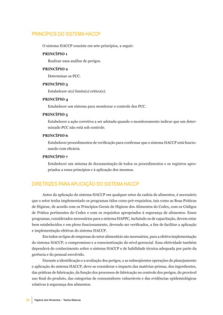 PrinCÍPioS do SiStema HaCCP

            O sistema HACCP consiste em sete princípios, a seguir:

            PRINCÍPIO 1
                Realizar uma análise de perigos.

            PRINCÍPIO 2
                Determinar os PCC.

            PRINCÍPIO 3
                Estabelecer o(s) limite(s) crítico(s).

            PRINCÍPIO 4
                Estabelecer um sistema para monitorar o controle dos PCC.

            PRINCÍPIO 5
                Estabelecer a ação corretiva a ser adotada quando o monitoramento indicar que um deter-
                minado PCC não está sob controle.

            PRINCÍPIO 6
                Estabelecer procedimentos de verificação para confirmar que o sistema HACCP está funcio-
                nando com eficácia.

            PRINCÍPIO 7
                Estabelecer um sistema de documentação de todos os procedimentos e os registros apro-
                priados a esses princípios e à aplicação dos mesmos.


     diretriZeS Para aPliCaÇÃo do SiStema HaCCP
            Antes da aplicação do sistema HACCP em qualquer setor da cadeia de alimentos, é necessário
     que o setor tenha implementado os programas tidos como pré-requisitos, tais como as Boas Práticas
     de Higiene, de acordo com os Princípios Gerais de Higiene dos Alimentos do Codex, com os Códigos
     de Prática pertinentes do Codex e com os requisitos apropriados à segurança de alimentos. Esses
     programas, considerados necessários para o sistema HAPPC, incluindo os de capacitação, devem estar
     bem estabelecidos e em pleno funcionamento, devendo ser verificados, a fim de facilitar a aplicação
     e implementação efetivas do sistema HACCP.
            Em todos os tipos de empresas do setor alimentício são necessários, para a efetiva implementação
     do sistema HACCP, o compromisso e a conscientização do nível gerencial. Essa efetividade também
     dependerá do conhecimento sobre o sistema HACCP e de habilidade técnica adequada por parte da
     gerência e do pessoal envolvido.
            Durante a identificação e a avaliação dos perigos, e as subseqüentes operações de planejamento
     e aplicação do sistema HACCP, deve-se considerar o impacto das matérias-primas, dos ingredientes,
     das práticas de fabricação, da função dos processos de fabricação no controle dos perigos, do provável
     uso final do produto, das categorias de consumidores vulneráveis e das evidências epidemiológicas
     relativas à segurança dos alimentos.



38    Higiene dos Alimentos – Textos Básicos
 