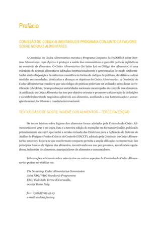 Prefácio

ComiSSÃo do CODEX ALIMENTARIUS e Programa Conjunto da Fao/omS
Sobre normaS alimentareS

      A Comissão do Codex Alimentarius executa o Programa Conjunto da FAO/OMS sobre Nor-
mas Alimentares, cujo objetivo é proteger a saúde dos consumidores e garantir práticas eqüitativas
no comércio de alimentos. O Codex Alimentarius (do latim Lei ou Código dos Alimentos) é uma
coletânea de normas alimentares adotadas internacionalmente e apresentadas de modo uniforme.
Inclui ainda disposições de natureza consultiva na forma de códigos de práticas, diretrizes e outras
medidas recomendadas, destinadas a alcançar os objetivos do Codex Alimentarius. A Comissão do
Codex Alimentarius considera que tais códigos de práticas poderiam ser utilizados como listas de ve-
rificação (checklists) de requisitos por autoridades nacionais encarregadas do controle dos alimentos.
A publicação do Codex Alimentarius tem por objetivo orientar e promover a elaboração de definições
e o estabelecimento de requisitos aplicáveis aos alimentos, auxiliando a sua harmonização e, conse-
qüentemente, facilitando o comércio internacional.



textoS báSiCoS Sobre Higiene doS alimentoS – terCeira ediÇÃo

      Os textos básicos sobre higiene dos alimentos foram adotados pela Comissão do Codex Ali-
mentarius em 1997 e em 1999. Esta é a terceira edição do exemplar em formato reduzido, publicado
primeiramente em 1997, que inclui a versão revisada das Diretrizes para a Aplicação do Sistema de
Análise de Perigos e Pontos Críticos de Controle (HACCP), adotada pela Comissão do Codex Alimen-
tarius em 2003. Espera-se que esse formato compacto permita a ampla utilização e compreensão dos
princípios básicos de higiene dos alimentos, incentivando seu uso por governos, autoridades regula-
doras, indústrias de alimentos, manipuladores de alimentos e consumidores.


      Informações adicionais sobre estes textos ou outros aspectos da Comissão do Codex Alimen-
tarius podem ser obtidas em:


      The Secretary, Codex Alimentarius Commission
      Joint FAO/WHO Standards Programme
      FAO, Viale delle Terme di Caracalla,
      00100, Rome Italy


      fax: +39(6)57.05.45.93
      e-mail: codex@fao.org
 